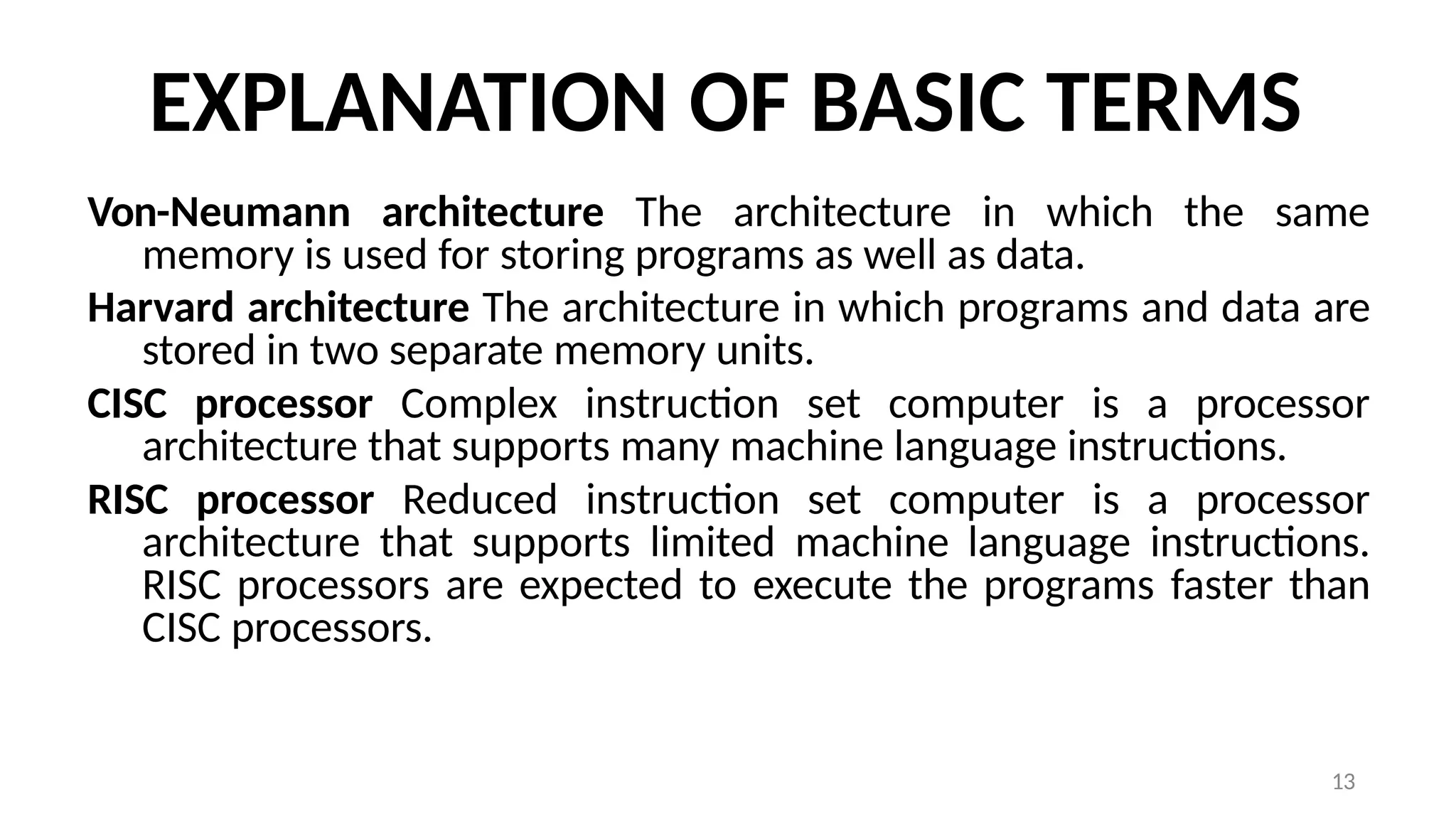 13
EXPLANATION OF BASIC TERMS
Von-Neumann architecture The architecture in which the same
memory is used for storing programs as well as data.
Harvard architecture The architecture in which programs and data are
stored in two separate memory units.
CISC processor Complex instruction set computer is a processor
architecture that supports many machine language instructions.
RISC processor Reduced instruction set computer is a processor
architecture that supports limited machine language instructions.
RISC processors are expected to execute the programs faster than
CISC processors.
 