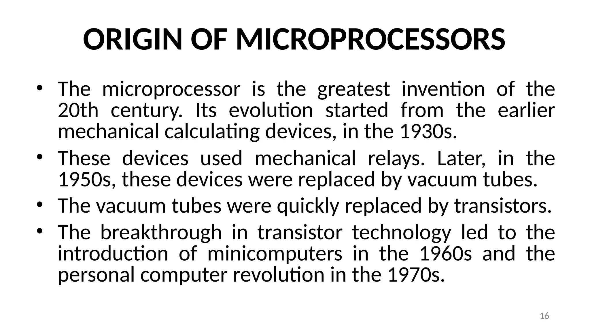 16
ORIGIN OF MICROPROCESSORS
• The microprocessor is the greatest invention of the
20th century. Its evolution started from the earlier
mechanical calculating devices, in the 1930s.
• These devices used mechanical relays. Later, in the
1950s, these devices were replaced by vacuum tubes.
• The vacuum tubes were quickly replaced by transistors.
• The breakthrough in transistor technology led to the
introduction of minicomputers in the 1960s and the
personal computer revolution in the 1970s.
 