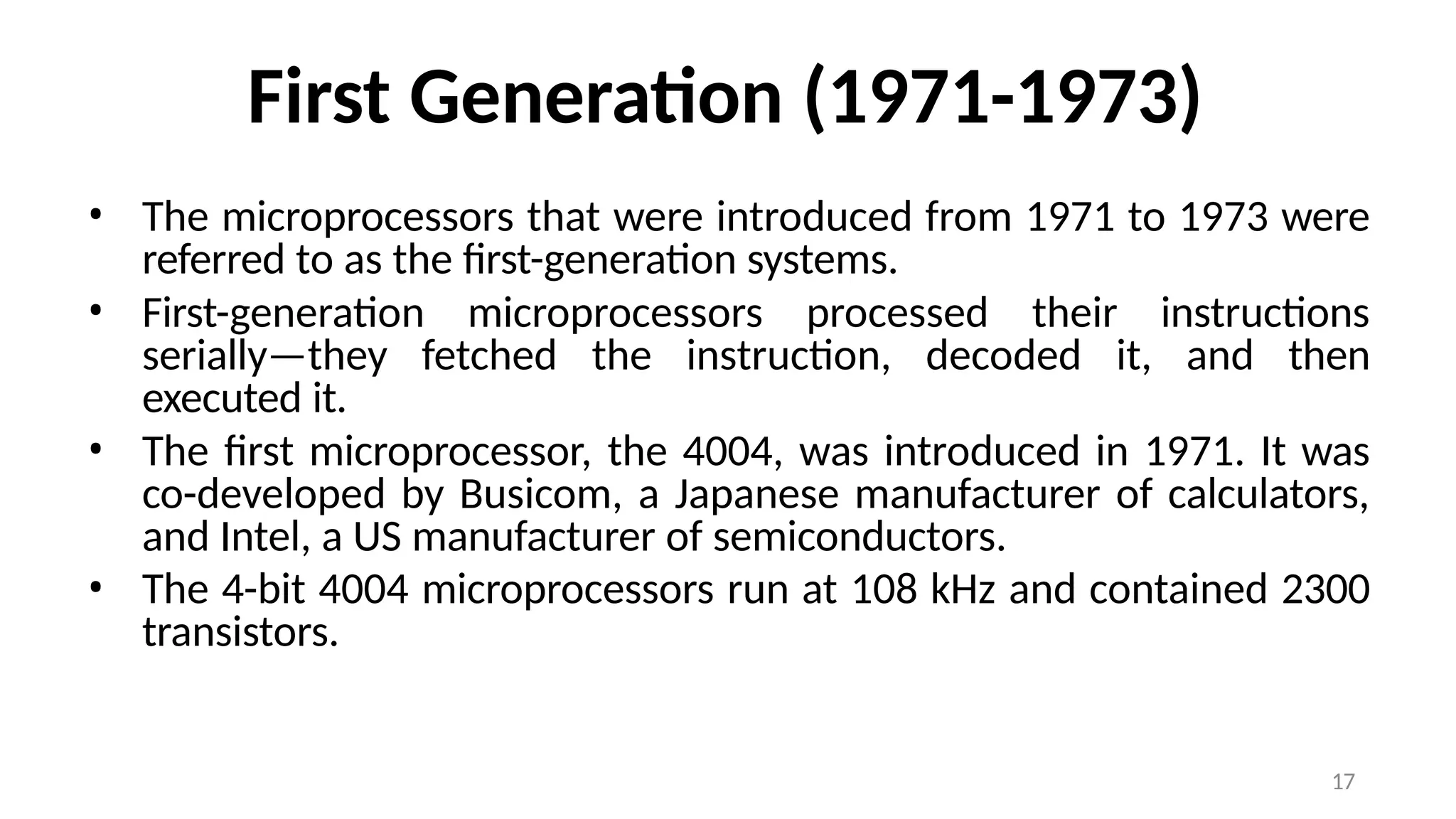17
First Generation (1971-1973)
• The microprocessors that were introduced from 1971 to 1973 were
referred to as the first-generation systems.
• First-generation microprocessors processed their instructions
serially—they fetched the instruction, decoded it, and then
executed it.
• The first microprocessor, the 4004, was introduced in 1971. It was
co-developed by Busicom, a Japanese manufacturer of calculators,
and Intel, a US manufacturer of semiconductors.
• The 4-bit 4004 microprocessors run at 108 kHz and contained 2300
transistors.
 