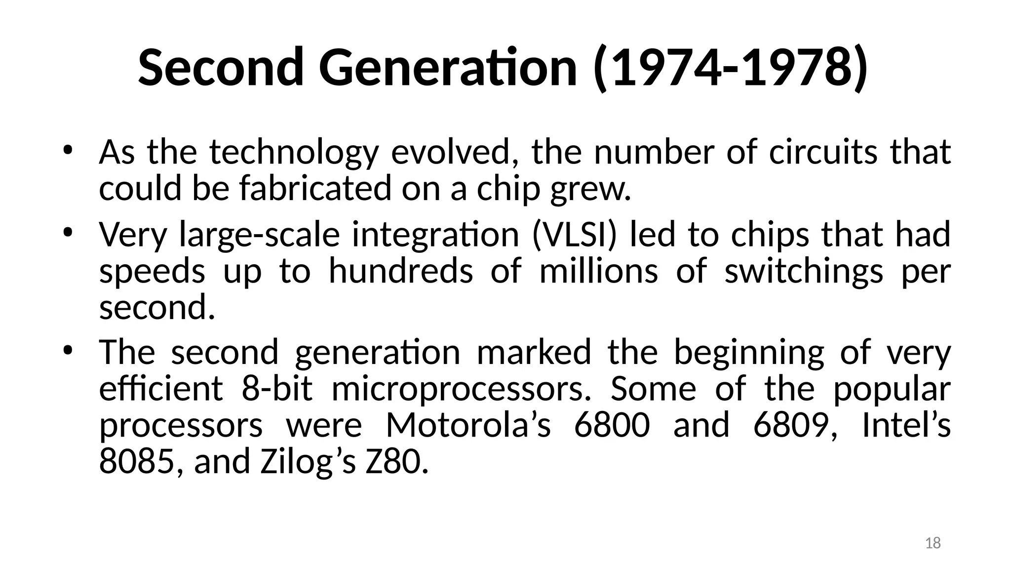 18
Second Generation (1974-1978)
• As the technology evolved, the number of circuits that
could be fabricated on a chip grew.
• Very large-scale integration (VLSI) led to chips that had
speeds up to hundreds of millions of switchings per
second.
• The second generation marked the beginning of very
efficient 8-bit microprocessors. Some of the popular
processors were Motorola’s 6800 and 6809, Intel’s
8085, and Zilog’s Z80.
 