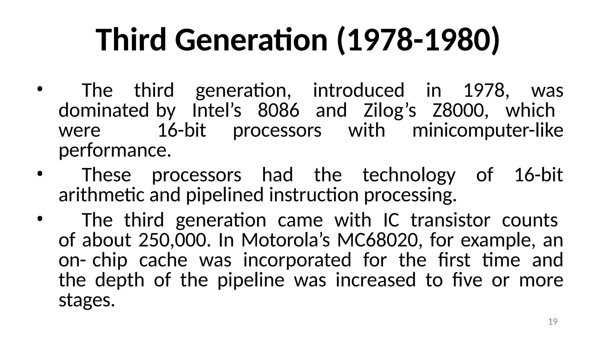 19
Third Generation (1978-1980)
• The third generation, introduced in 1978, was
dominated by Intel’s 8086 and Zilog’s Z8000, which
were 16-bit processors with minicomputer-like
performance.
• These processors had the technology of 16-bit
arithmetic and pipelined instruction processing.
• The third generation came with IC transistor counts
of about 250,000. In Motorola’s MC68020, for example, an
on- chip cache was incorporated for the first time and
the depth of the pipeline was increased to five or more
stages.
 