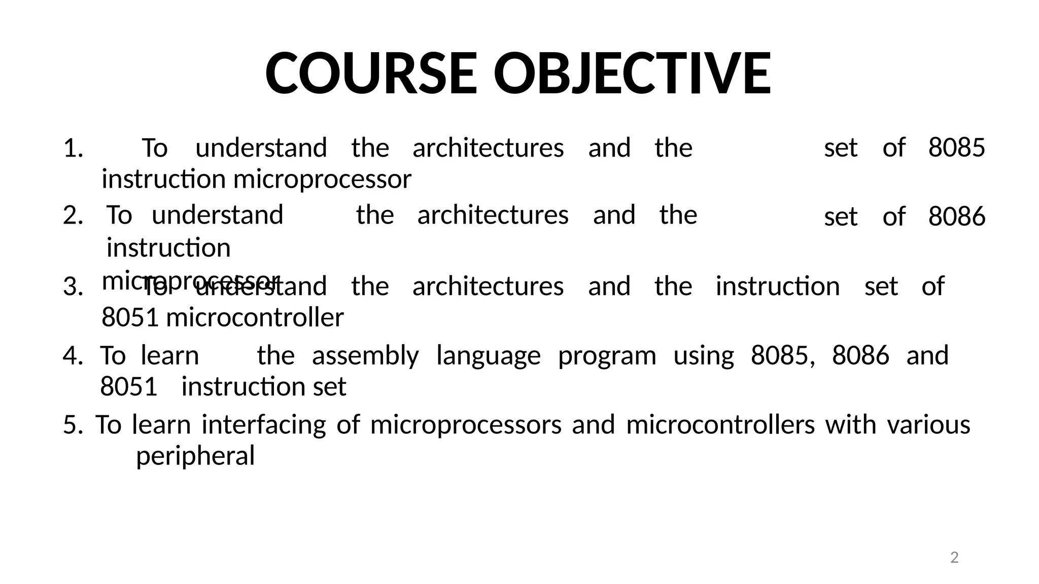 2
COURSE OBJECTIVE
1. To understand the architectures and the
instruction microprocessor
2. To understand the architectures and the
instruction
microprocessor
set of 8085
set of 8086
3. To understand the architectures and the instruction set of
8051 microcontroller
4. To learn the assembly language program using 8085, 8086 and
8051 instruction set
5. To learn interfacing of microprocessors and microcontrollers with various
peripheral
 