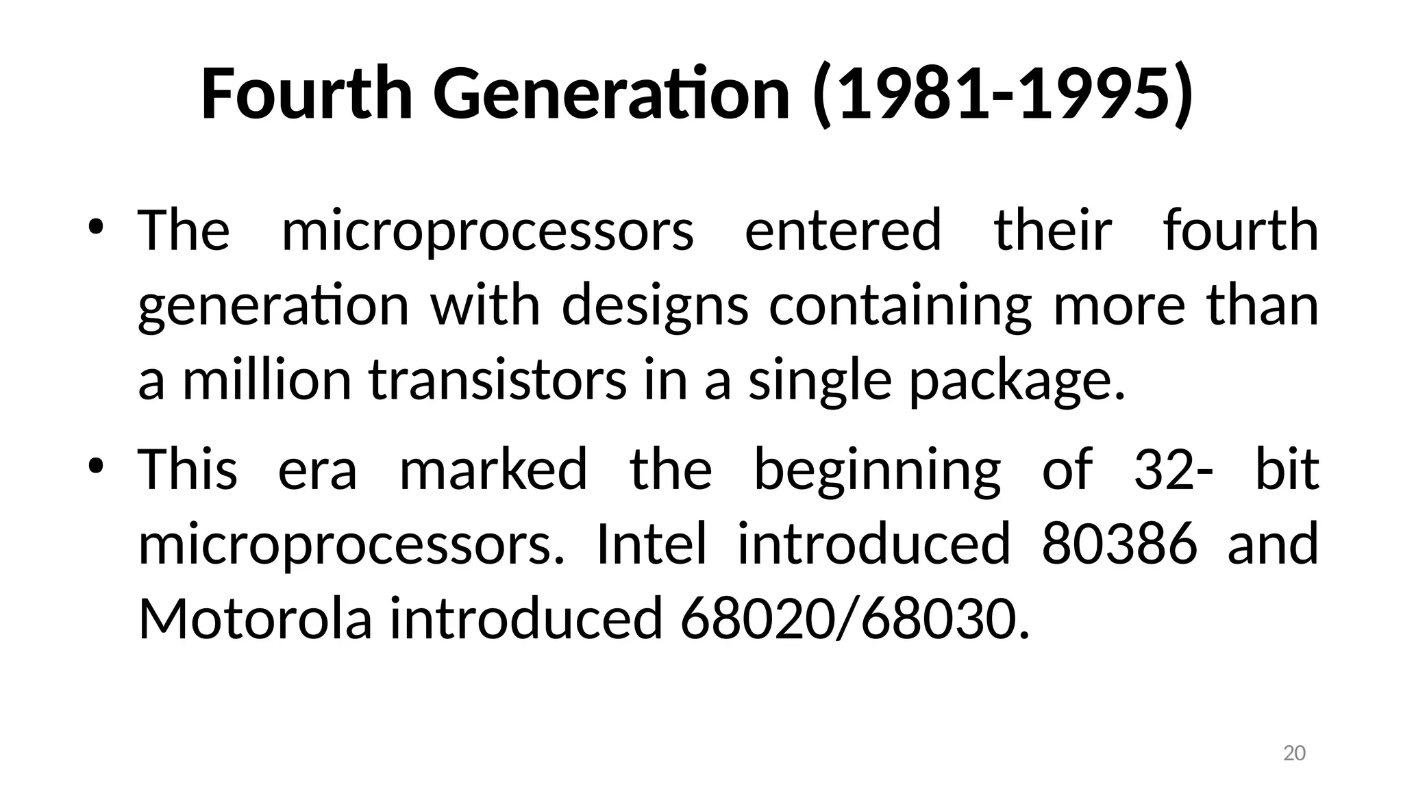 20
Fourth Generation (1981-1995)
• The microprocessors entered their fourth
generation with designs containing more than
a million transistors in a single package.
• This era marked the beginning of 32- bit
microprocessors. Intel introduced 80386 and
Motorola introduced 68020/68030.
 