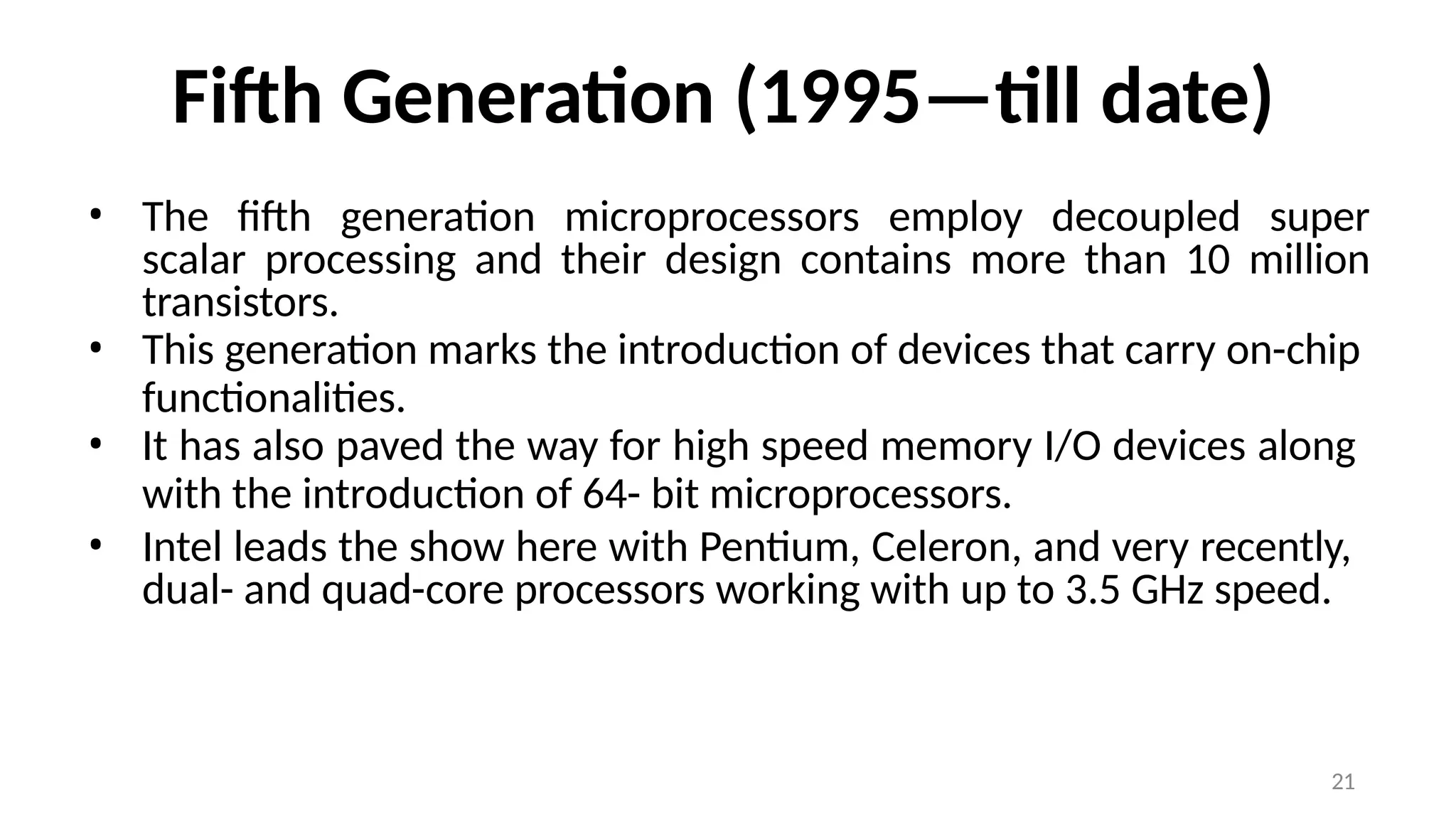 21
Fifth Generation (1995—till date)
• The fifth generation microprocessors employ decoupled super
scalar processing and their design contains more than 10 million
transistors.
• This generation marks the introduction of devices that carry on-chip
functionalities.
• It has also paved the way for high speed memory I/O devices along
with the introduction of 64- bit microprocessors.
• Intel leads the show here with Pentium, Celeron, and very recently,
dual- and quad-core processors working with up to 3.5 GHz speed.
 