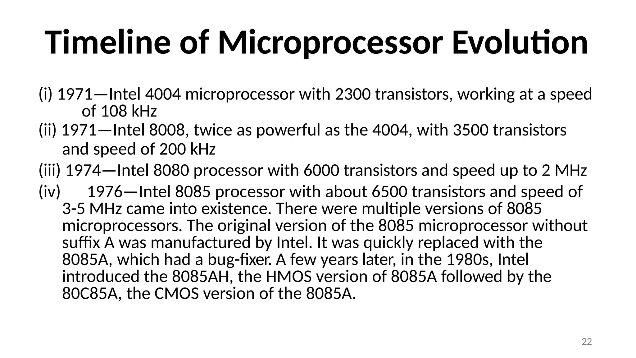 22
Timeline of Microprocessor Evolution
(i) 1971—Intel 4004 microprocessor with 2300 transistors, working at a speed
of 108 kHz
(ii) 1971—Intel 8008, twice as powerful as the 4004, with 3500 transistors
and speed of 200 kHz
(iii) 1974—Intel 8080 processor with 6000 transistors and speed up to 2 MHz
(iv) 1976—Intel 8085 processor with about 6500 transistors and speed of
3-5 MHz came into existence. There were multiple versions of 8085
microprocessors. The original version of the 8085 microprocessor without
suffix A was manufactured by Intel. It was quickly replaced with the
8085A, which had a bug-fixer. A few years later, in the 1980s, Intel
introduced the 8085AH, the HMOS version of 8085A followed by the
80C85A, the CMOS version of the 8085A.
 