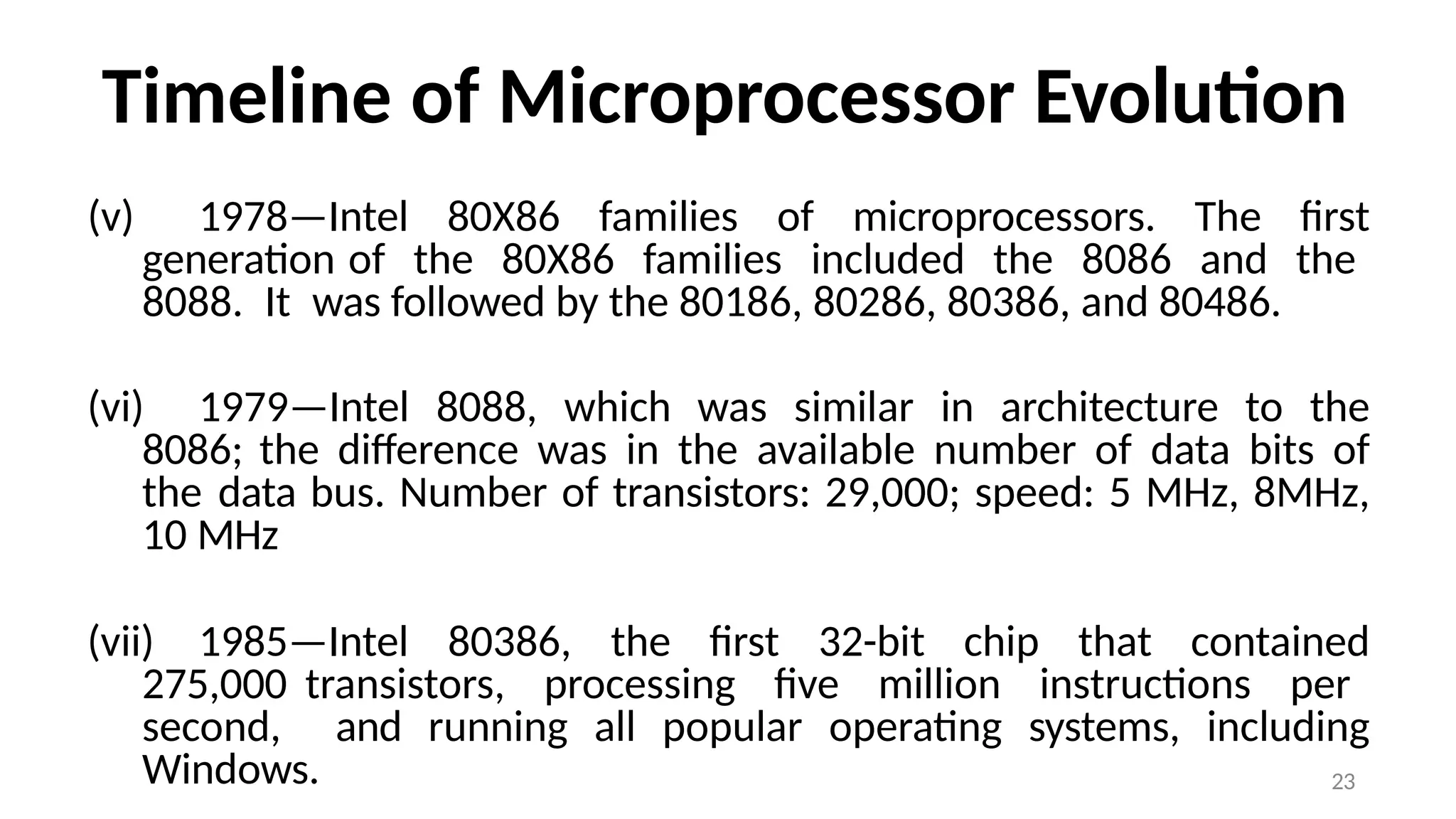 23
Timeline of Microprocessor Evolution
(v) 1978—Intel 80X86 families of microprocessors. The first
generation of the 80X86 families included the 8086 and the
8088. It was followed by the 80186, 80286, 80386, and 80486.
(vi) 1979—Intel 8088, which was similar in architecture to the
8086; the difference was in the available number of data bits of
the data bus. Number of transistors: 29,000; speed: 5 MHz, 8MHz,
10 MHz
(vii) 1985—Intel 80386, the first 32-bit chip that contained
275,000 transistors, processing five million instructions per
second, and running all popular operating systems, including
Windows.
 