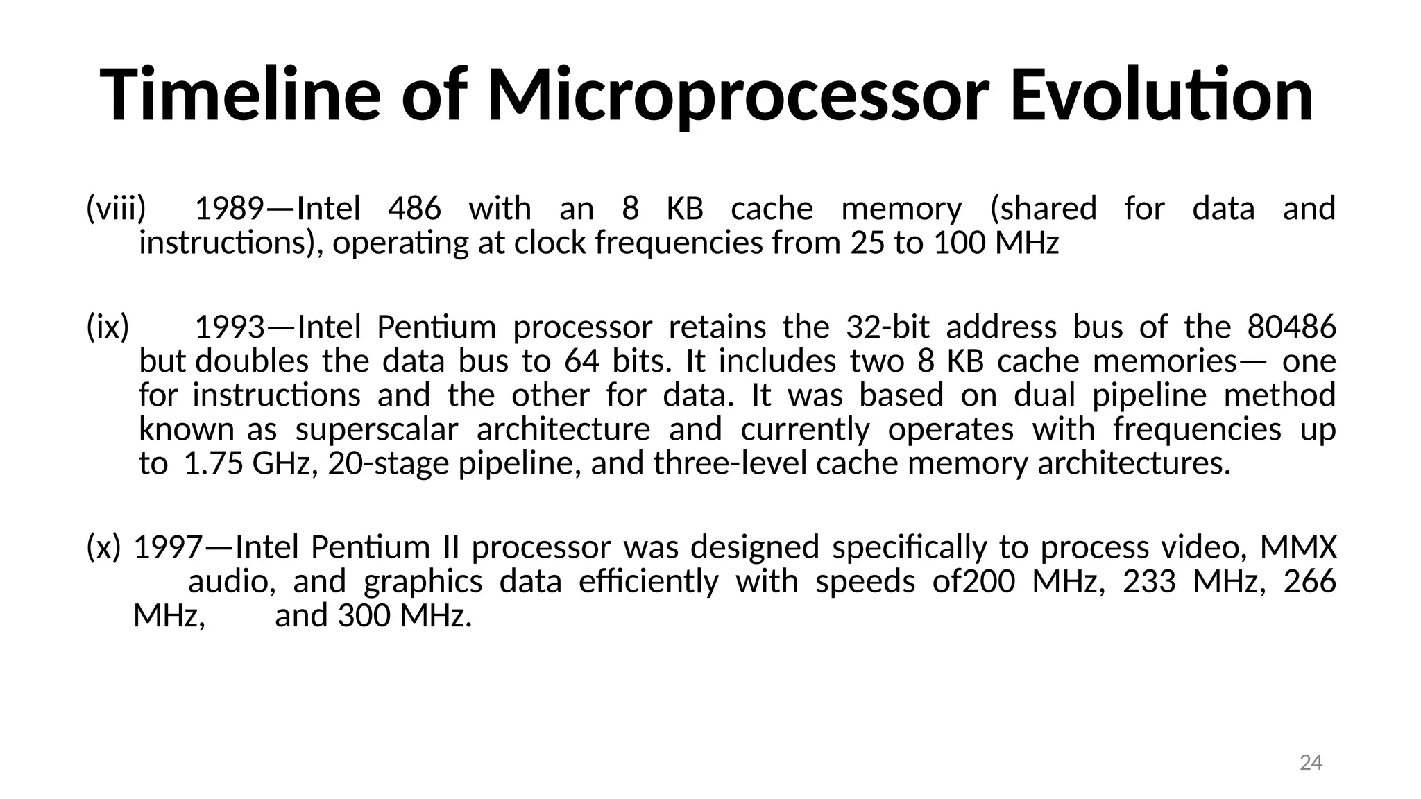 24
Timeline of Microprocessor Evolution
(viii) 1989—Intel 486 with an 8 KB cache memory (shared for data and
instructions), operating at clock frequencies from 25 to 100 MHz
(ix) 1993—Intel Pentium processor retains the 32-bit address bus of the 80486
but doubles the data bus to 64 bits. It includes two 8 KB cache memories— one
for instructions and the other for data. It was based on dual pipeline method
known as superscalar architecture and currently operates with frequencies up
to 1.75 GHz, 20-stage pipeline, and three-level cache memory architectures.
(x) 1997—Intel Pentium II processor was designed specifically to process video, MMX
audio, and graphics data efficiently with speeds of200 MHz, 233 MHz, 266
MHz, and 300 MHz.
 