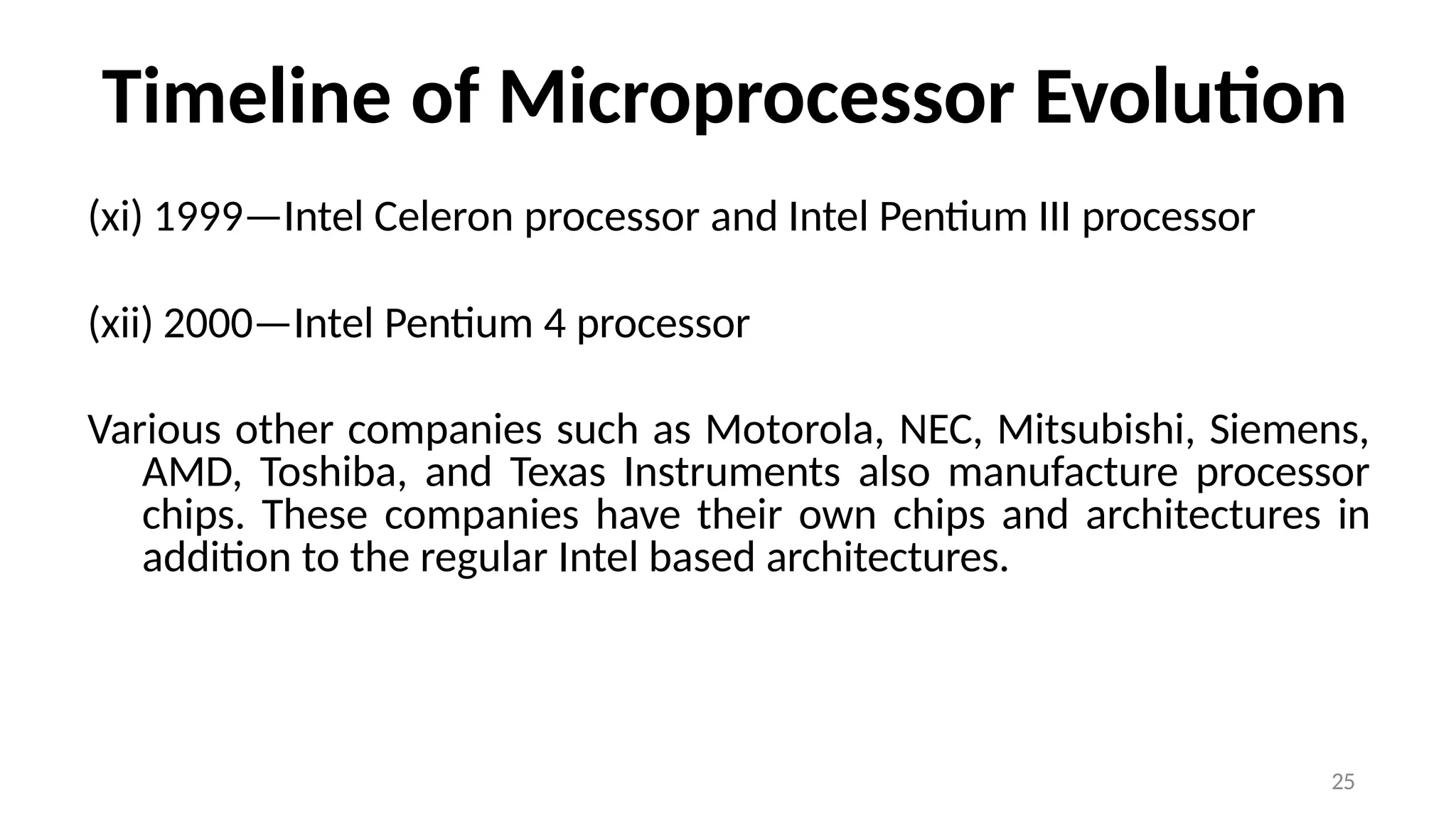 25
Timeline of Microprocessor Evolution
(xi) 1999—Intel Celeron processor and Intel Pentium III processor
(xii) 2000—Intel Pentium 4 processor
Various other companies such as Motorola, NEC, Mitsubishi, Siemens,
AMD, Toshiba, and Texas Instruments also manufacture processor
chips. These companies have their own chips and architectures in
addition to the regular Intel based architectures.
 