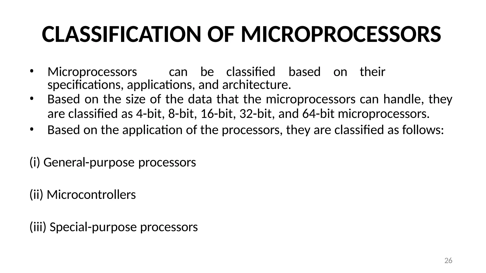 26
CLASSIFICATION OF MICROPROCESSORS
• Microprocessors can be classified based on their
specifications, applications, and architecture.
• Based on the size of the data that the microprocessors can handle, they
are classified as 4-bit, 8-bit, 16-bit, 32-bit, and 64-bit microprocessors.
• Based on the application of the processors, they are classified as follows:
(i) General-purpose processors
(ii) Microcontrollers
(iii) Special-purpose processors
 