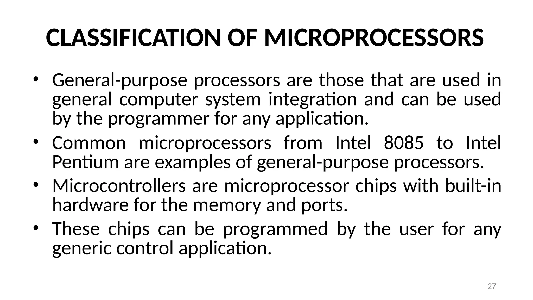27
CLASSIFICATION OF MICROPROCESSORS
• General-purpose processors are those that are used in
general computer system integration and can be used
by the programmer for any application.
• Common microprocessors from Intel 8085 to Intel
Pentium are examples of general-purpose processors.
• Microcontrollers are microprocessor chips with built-in
hardware for the memory and ports.
• These chips can be programmed by the user for any
generic control application.
 