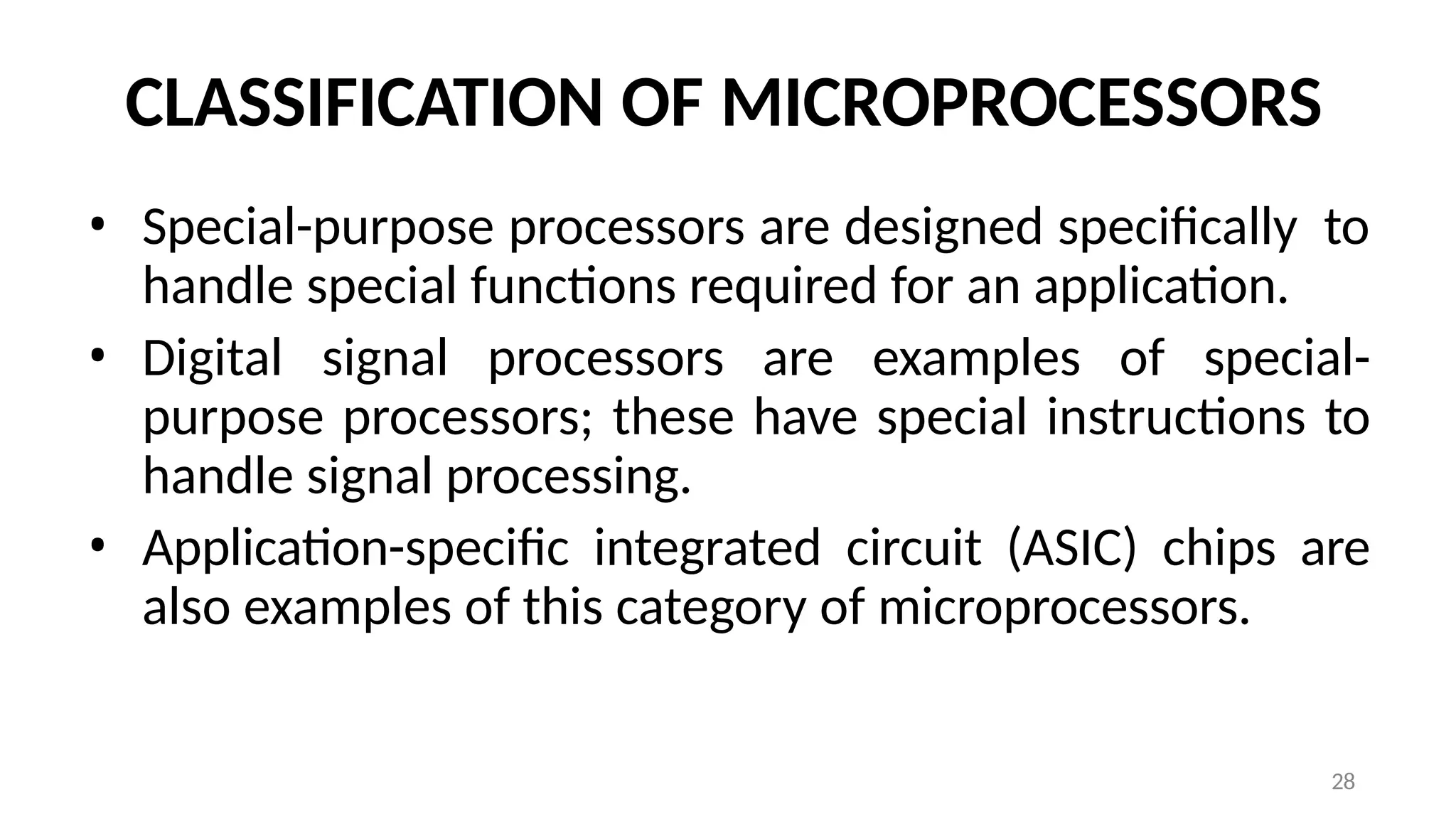 28
CLASSIFICATION OF MICROPROCESSORS
• Special-purpose processors are designed specifically to
handle special functions required for an application.
• Digital signal processors are examples of special-
purpose processors; these have special instructions to
handle signal processing.
• Application-specific integrated circuit (ASIC) chips are
also examples of this category of microprocessors.
 