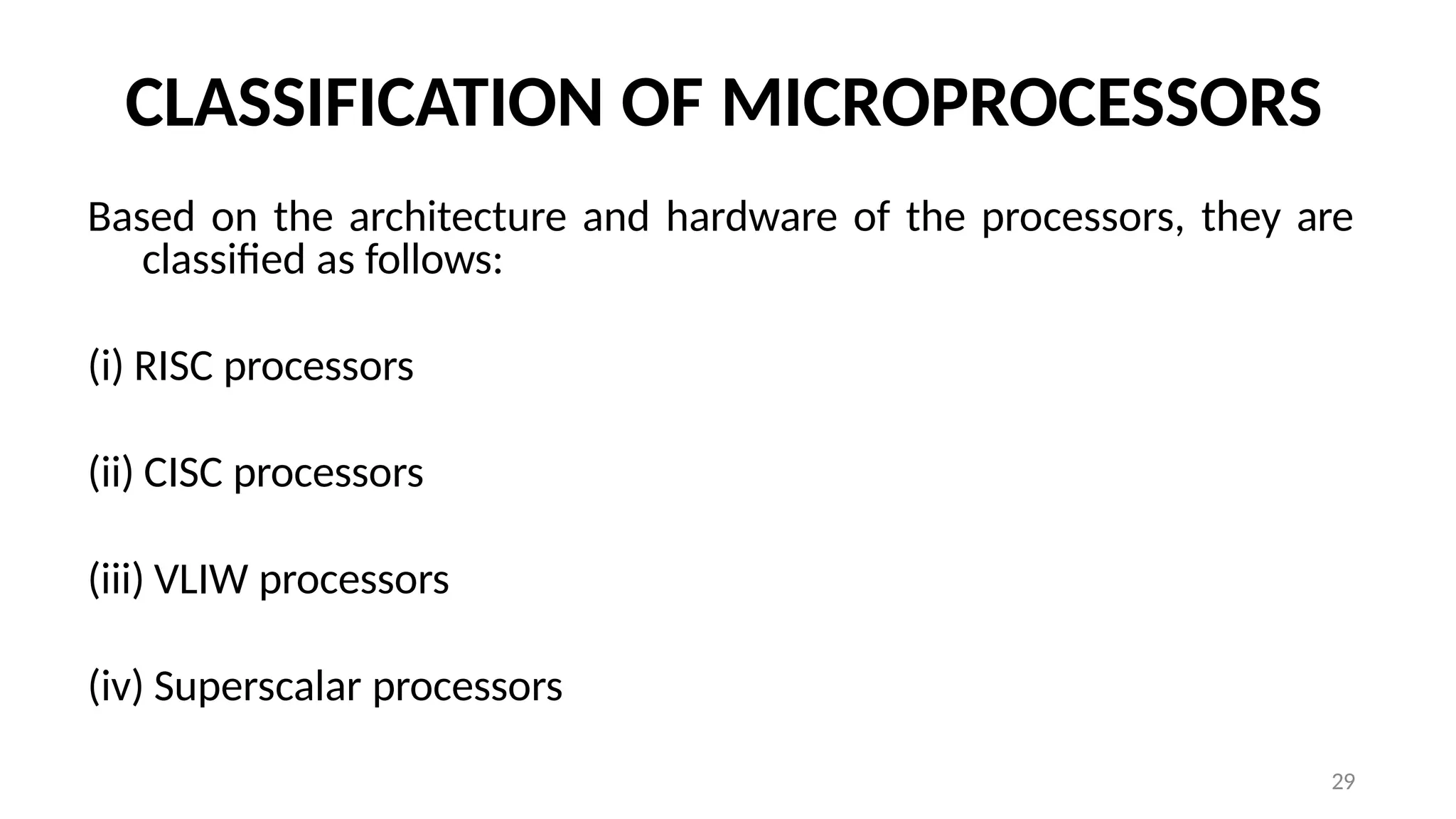 29
CLASSIFICATION OF MICROPROCESSORS
Based on the architecture and hardware of the processors, they are
classified as follows:
(i) RISC processors
(ii) CISC processors
(iii) VLIW processors
(iv) Superscalar processors
 