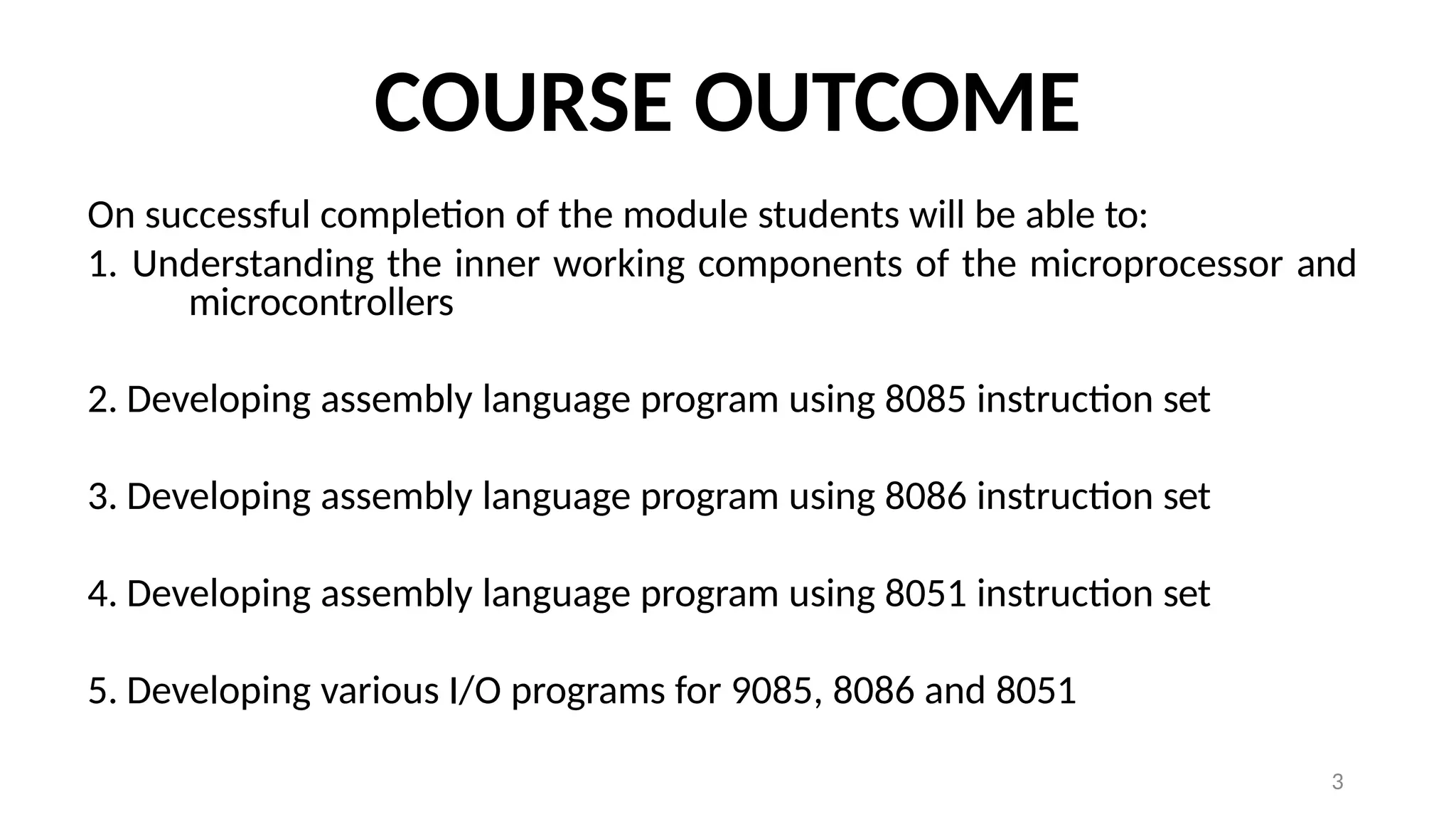 3
COURSE OUTCOME
On successful completion of the module students will be able to:
1. Understanding the inner working components of the microprocessor and
microcontrollers
2. Developing assembly language program using 8085 instruction set
3. Developing assembly language program using 8086 instruction set
4. Developing assembly language program using 8051 instruction set
5. Developing various I/O programs for 9085, 8086 and 8051
 