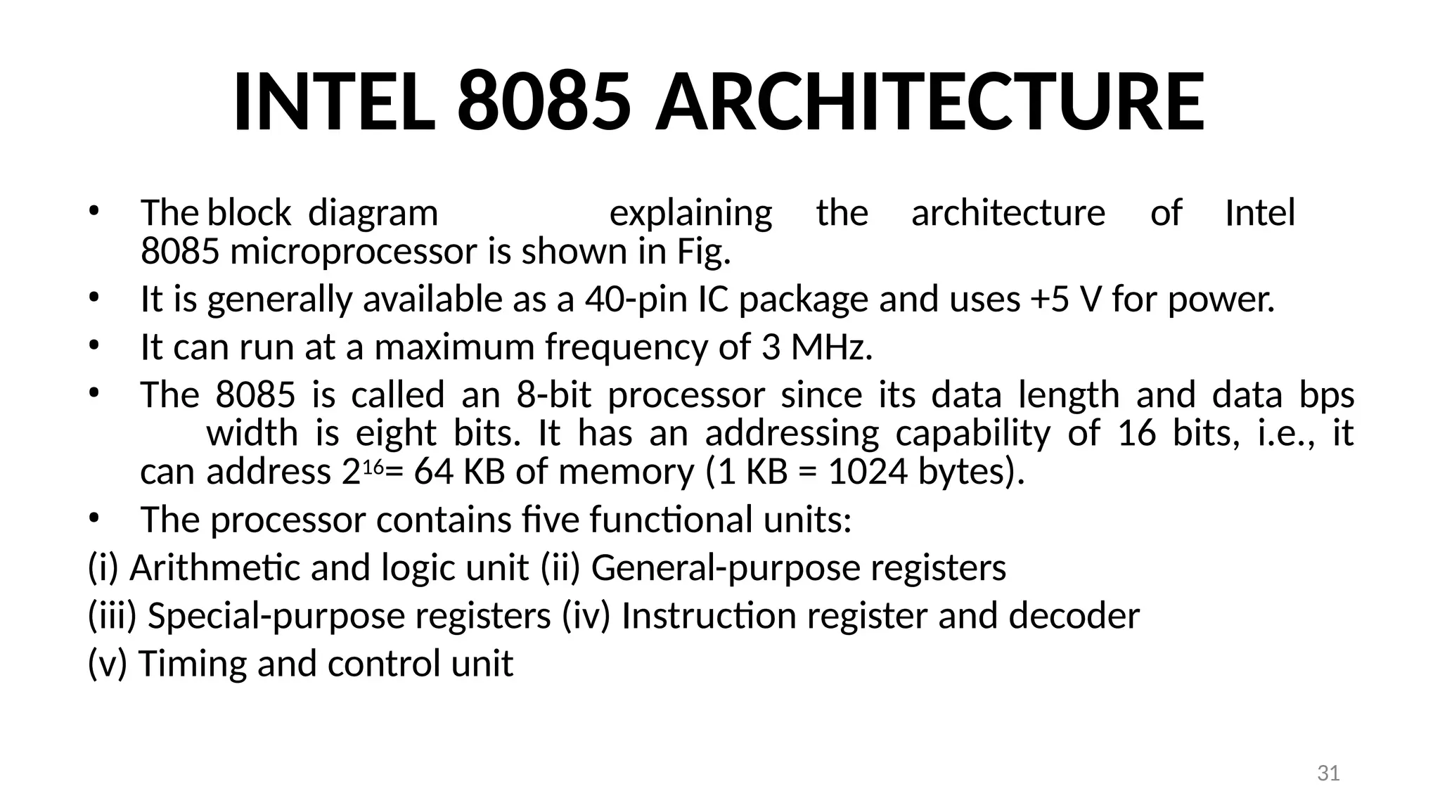 31
INTEL 8085 ARCHITECTURE
• The block diagram explaining the architecture of Intel
8085 microprocessor is shown in Fig.
• It is generally available as a 40-pin IC package and uses +5 V for power.
• It can run at a maximum frequency of 3 MHz.
• The 8085 is called an 8-bit processor since its data length and data bps
width is eight bits. It has an addressing capability of 16 bits, i.e., it
can address 216= 64 KB of memory (1 KB = 1024 bytes).
• The processor contains five functional units:
(i) Arithmetic and logic unit (ii) General-purpose registers
(iii) Special-purpose registers (iv) Instruction register and decoder
(v) Timing and control unit
 