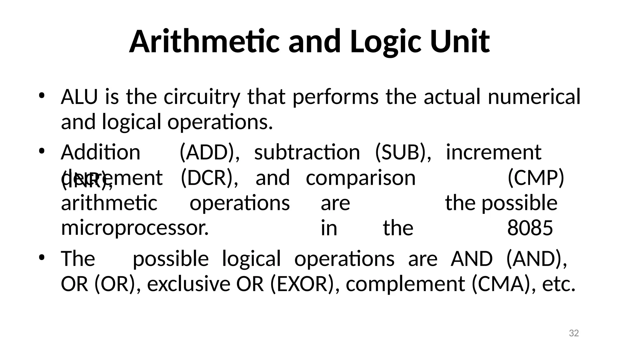 32
Arithmetic and Logic Unit
• ALU is the circuitry that performs the actual numerical
and logical operations.
• Addition (ADD), subtraction (SUB), increment
(INR),
decrement (DCR), and
arithmetic operations
comparison (CMP)
are the possible
in the 8085
microprocessor.
• The possible logical operations are AND (AND),
OR (OR), exclusive OR (EXOR), complement (CMA), etc.
 