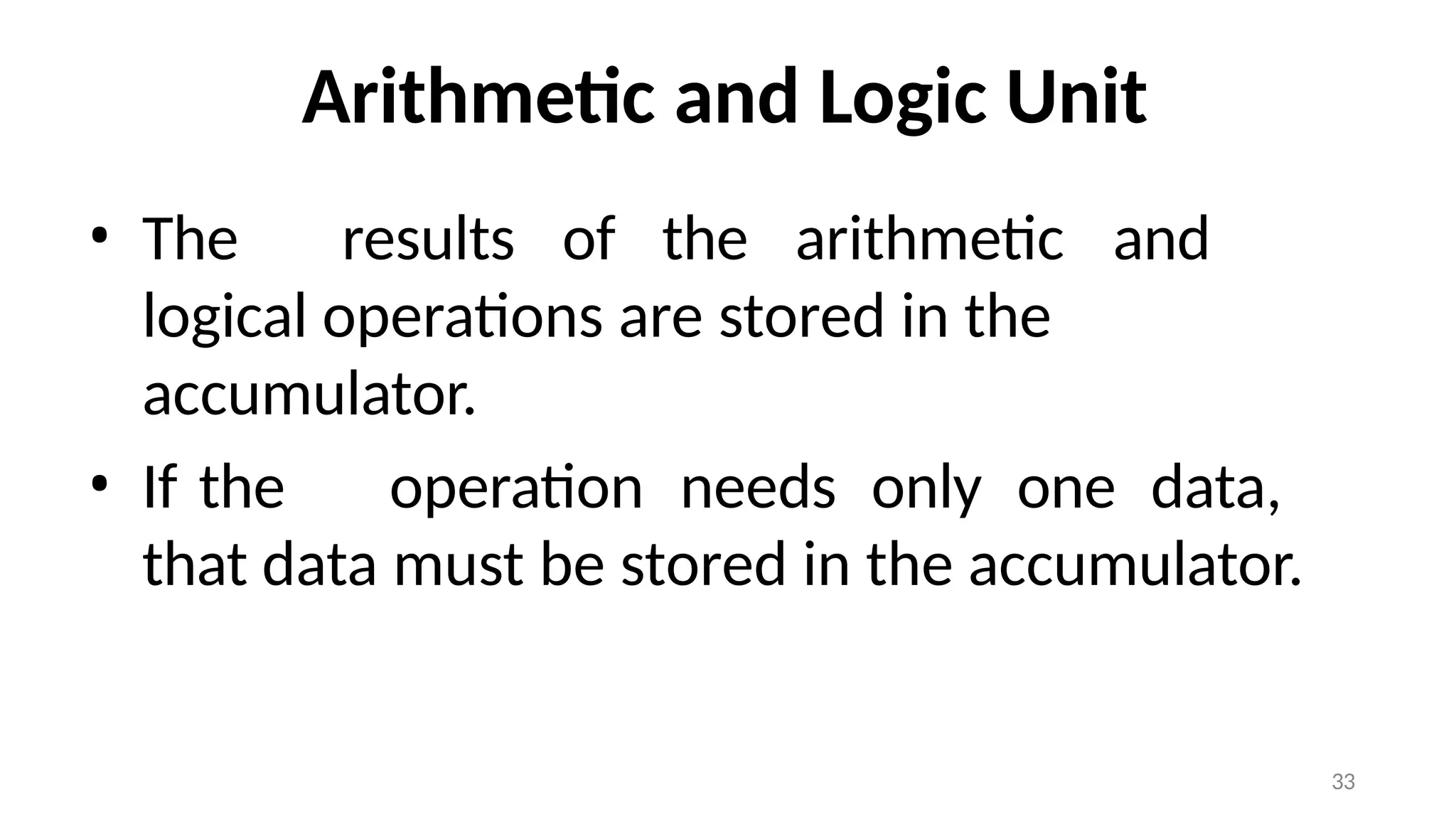 33
Arithmetic and Logic Unit
• The results of the arithmetic and
logical operations are stored in the
accumulator.
• If the operation needs only one data,
that data must be stored in the accumulator.
 