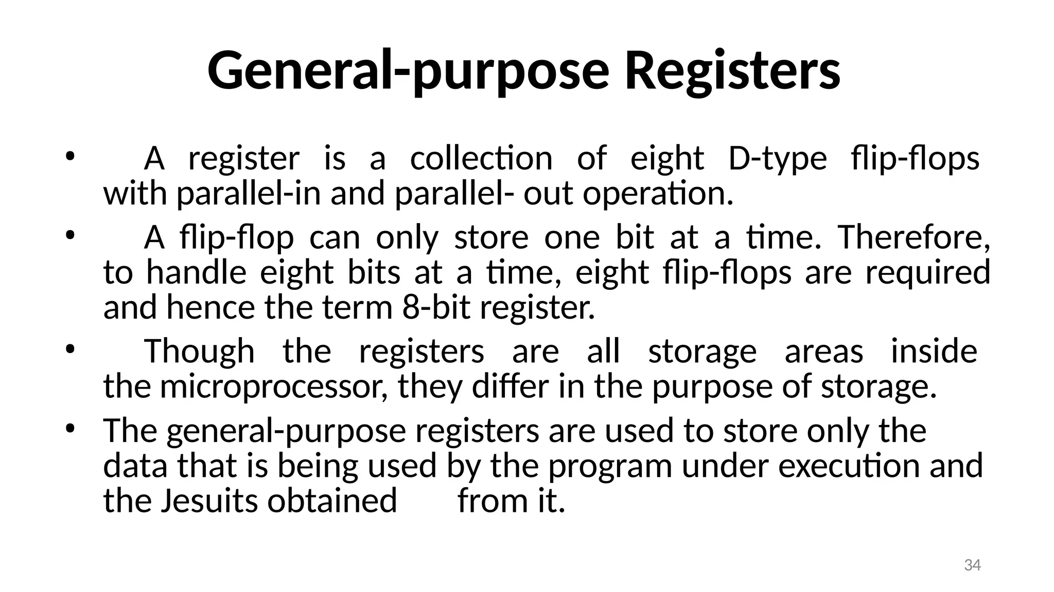 34
General-purpose Registers
• A register is a collection of eight D-type flip-flops
with parallel-in and parallel- out operation.
• A flip-flop can only store one bit at a time. Therefore,
to handle eight bits at a time, eight flip-flops are required
and hence the term 8-bit register.
• Though the registers are all storage areas inside
the microprocessor, they differ in the purpose of storage.
• The general-purpose registers are used to store only the
data that is being used by the program under execution and
the Jesuits obtained from it.
 