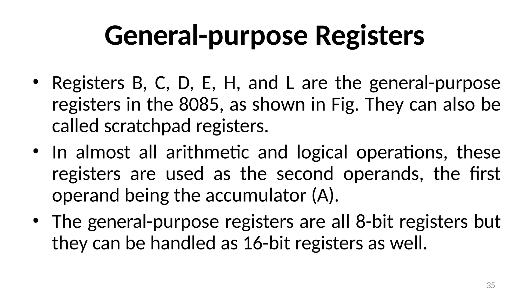 35
General-purpose Registers
• Registers B, C, D, E, H, and L are the general-purpose
registers in the 8085, as shown in Fig. They can also be
called scratchpad registers.
• In almost all arithmetic and logical operations, these
registers are used as the second operands, the first
operand being the accumulator (A).
• The general-purpose registers are all 8-bit registers but
they can be handled as 16-bit registers as well.
 