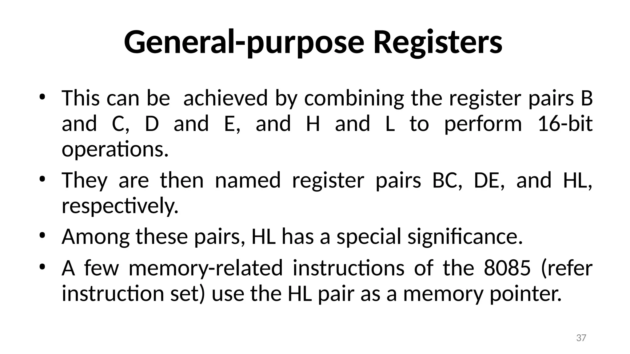 37
General-purpose Registers
• This can be achieved by combining the register pairs B
and C, D and E, and H and L to perform 16-bit
operations.
• They are then named register pairs BC, DE, and HL,
respectively.
• Among these pairs, HL has a special significance.
• A few memory-related instructions of the 8085 (refer
instruction set) use the HL pair as a memory pointer.
 