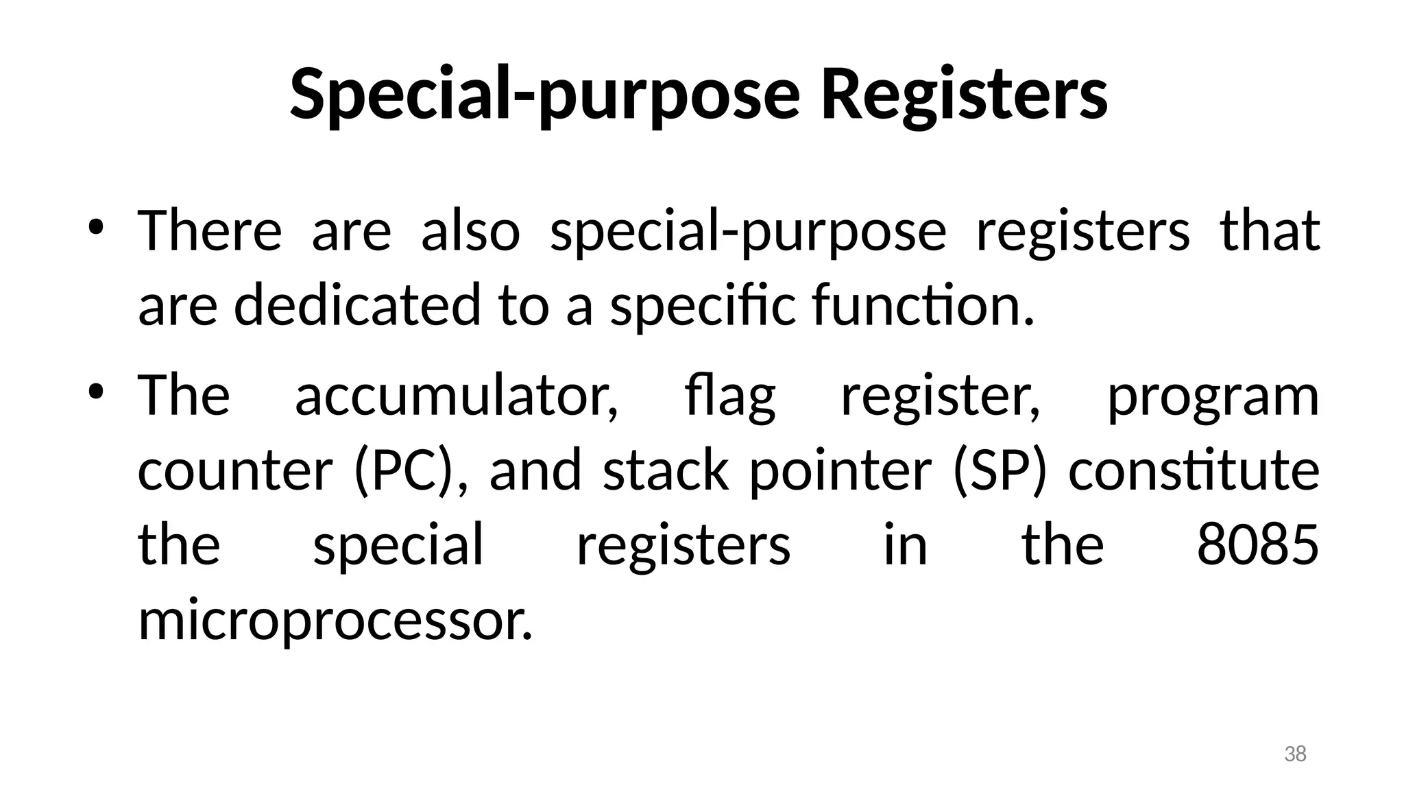 38
Special-purpose Registers
• There are also special-purpose registers that
are dedicated to a specific function.
• The accumulator, flag register, program
counter (PC), and stack pointer (SP) constitute
the special registers in the 8085
microprocessor.
 