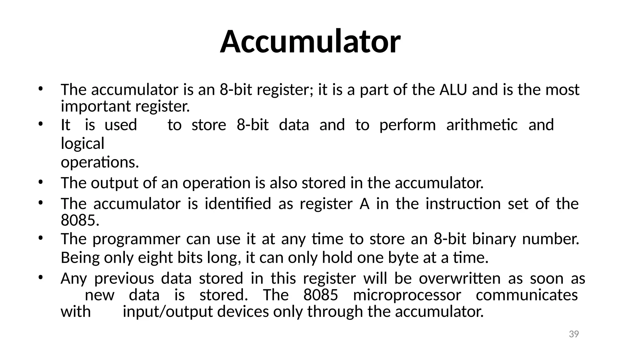 39
Accumulator
• The accumulator is an 8-bit register; it is a part of the ALU and is the most
important register.
• It is used to store 8-bit data and to perform arithmetic and
logical
operations.
• The output of an operation is also stored in the accumulator.
• The accumulator is identified as register A in the instruction set of the
8085.
• The programmer can use it at any time to store an 8-bit binary number.
Being only eight bits long, it can only hold one byte at a time.
• Any previous data stored in this register will be overwritten as soon as
new data is stored. The 8085 microprocessor communicates
with input/output devices only through the accumulator.
 