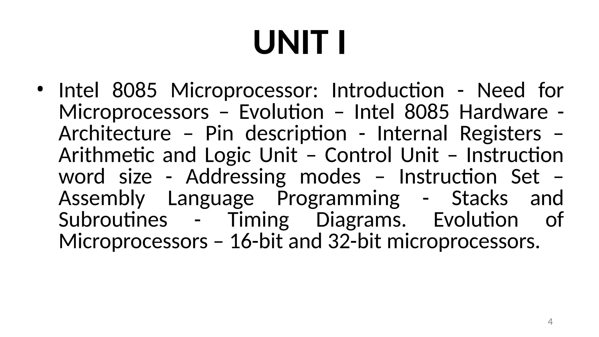 4
UNIT I
• Intel 8085 Microprocessor: Introduction - Need for
Microprocessors – Evolution – Intel 8085 Hardware -
Architecture – Pin description - Internal Registers –
Arithmetic and Logic Unit – Control Unit – Instruction
word size - Addressing modes – Instruction Set –
Assembly Language Programming - Stacks and
Subroutines - Timing Diagrams. Evolution of
Microprocessors – 16-bit and 32-bit microprocessors.
 
