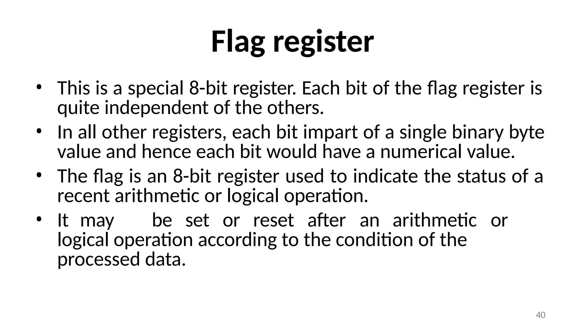40
Flag register
• This is a special 8-bit register. Each bit of the flag register is
quite independent of the others.
• In all other registers, each bit impart of a single binary byte
value and hence each bit would have a numerical value.
• The flag is an 8-bit register used to indicate the status of a
recent arithmetic or logical operation.
• It may be set or reset after an arithmetic or
logical operation according to the condition of the
processed data.
 