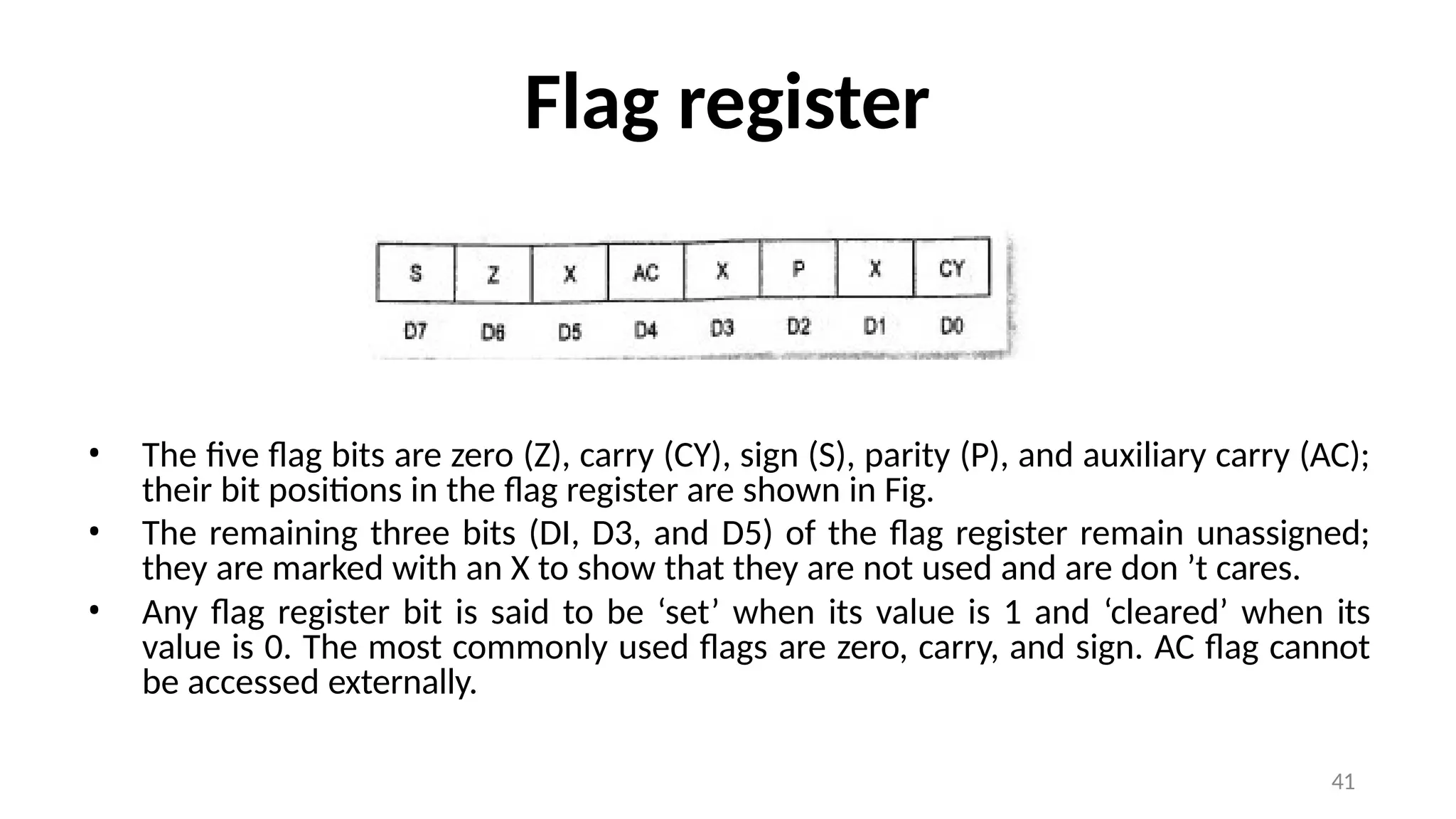 Flag register
• The five flag bits are zero (Z), carry (CY), sign (S), parity (P), and auxiliary carry (AC);
their bit positions in the flag register are shown in Fig.
• The remaining three bits (DI, D3, and D5) of the flag register remain unassigned;
they are marked with an X to show that they are not used and are don ’t cares.
• Any flag register bit is said to be ‘set’ when its value is 1 and ‘cleared’ when its
value is 0. The most commonly used flags are zero, carry, and sign. AC flag cannot
be accessed externally.
41
 