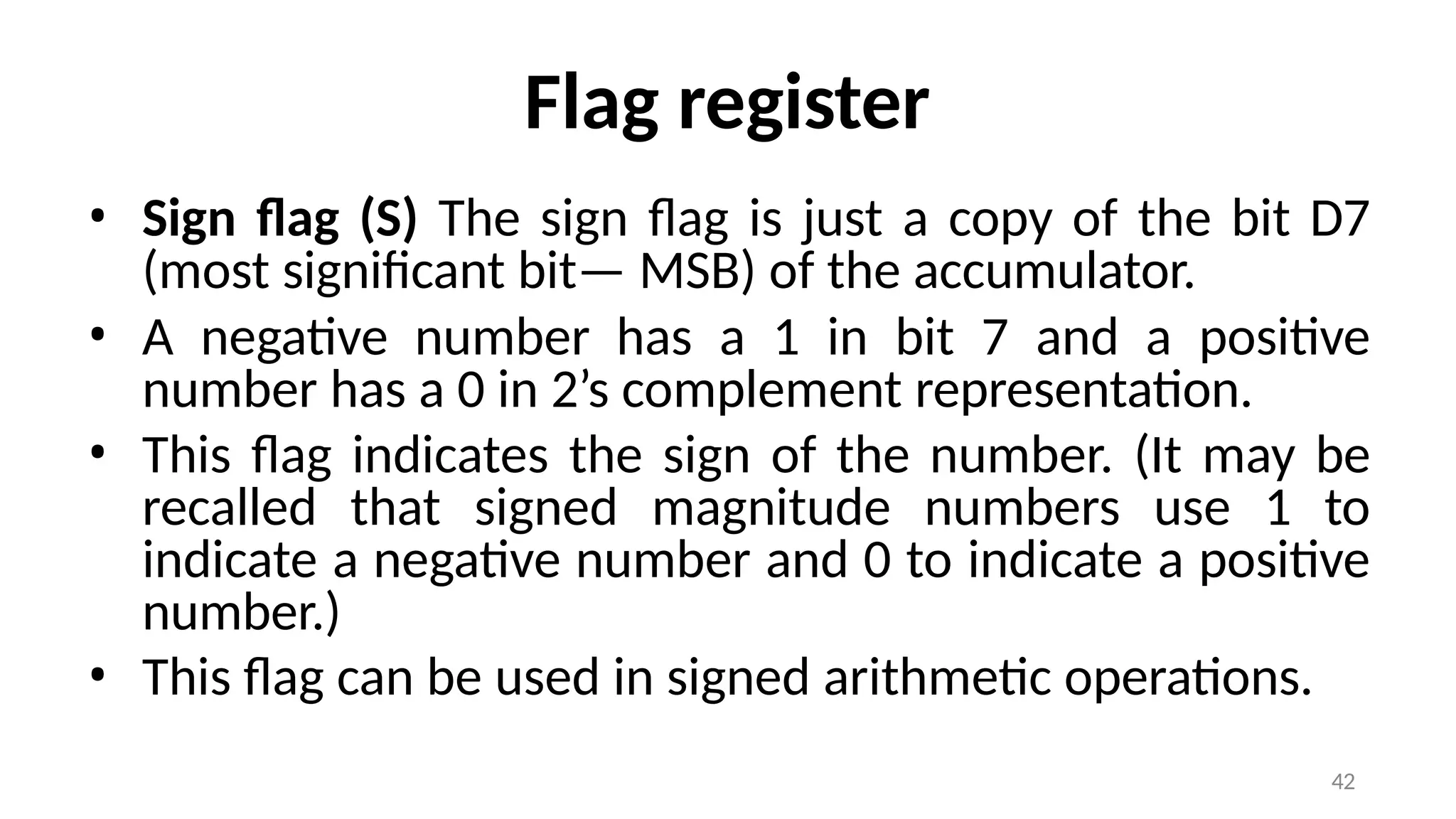 42
Flag register
• Sign flag (S) The sign flag is just a copy of the bit D7
(most significant bit— MSB) of the accumulator.
• A negative number has a 1 in bit 7 and a positive
number has a 0 in 2’s complement representation.
• This flag indicates the sign of the number. (It may be
recalled that signed magnitude numbers use 1 to
indicate a negative number and 0 to indicate a positive
number.)
• This flag can be used in signed arithmetic operations.
 
