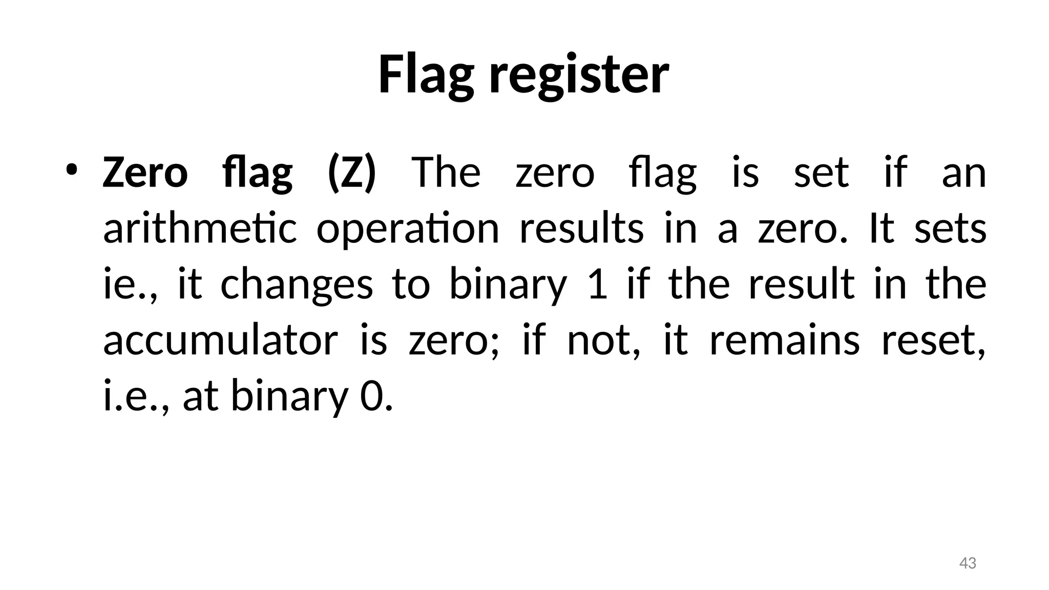 43
Flag register
• Zero flag (Z) The zero flag is set if an
arithmetic operation results in a zero. It sets
ie., it changes to binary 1 if the result in the
accumulator is zero; if not, it remains reset,
i.e., at binary 0.
 