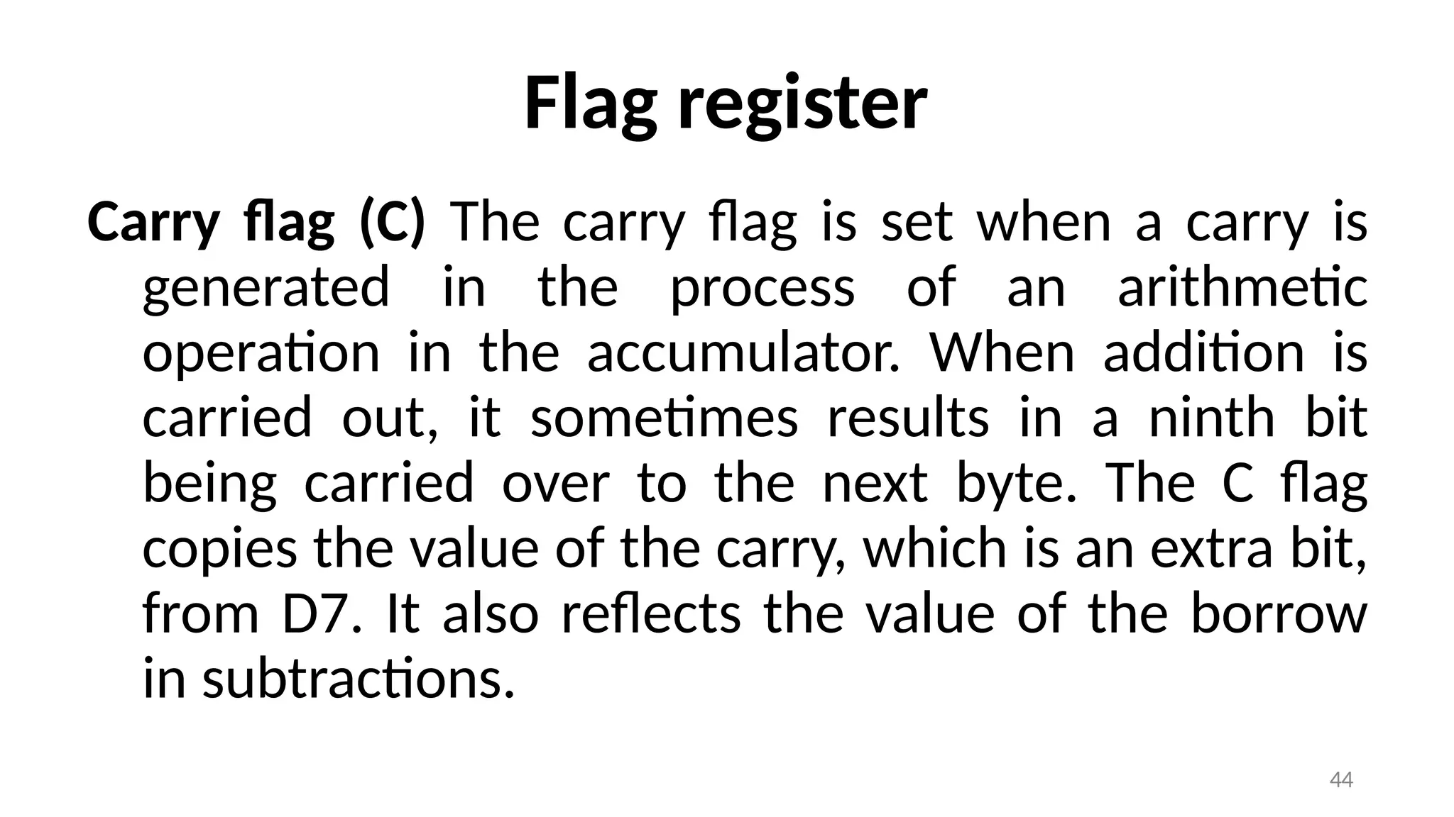 44
Flag register
Carry flag (C) The carry flag is set when a carry is
generated in the process of an arithmetic
operation in the accumulator. When addition is
carried out, it sometimes results in a ninth bit
being carried over to the next byte. The C flag
copies the value of the carry, which is an extra bit,
from D7. It also reflects the value of the borrow
in subtractions.
 
