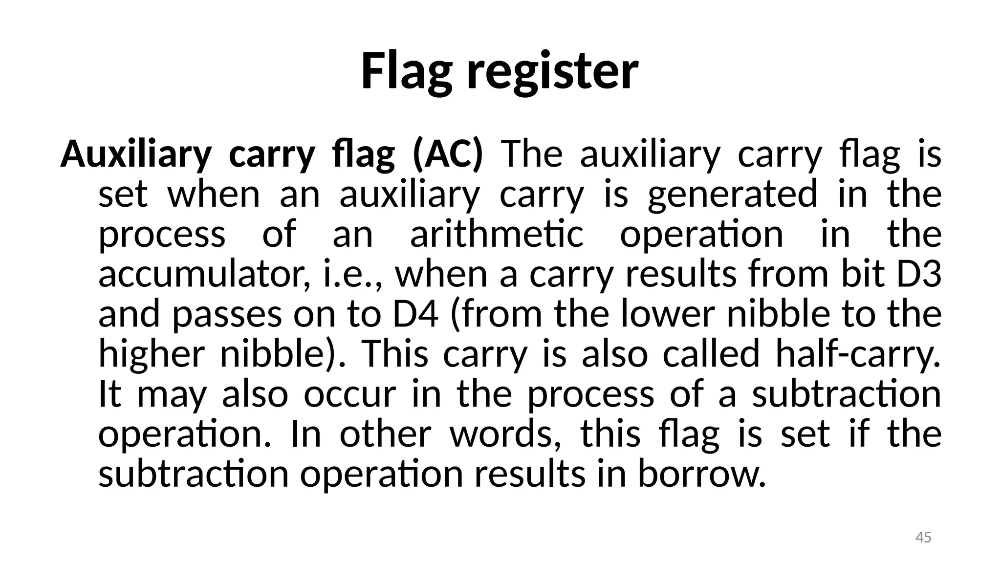 45
Flag register
Auxiliary carry flag (AC) The auxiliary carry flag is
set when an auxiliary carry is generated in the
process of an arithmetic operation in the
accumulator, i.e., when a carry results from bit D3
and passes on to D4 (from the lower nibble to the
higher nibble). This carry is also called half-carry.
It may also occur in the process of a subtraction
operation. In other words, this flag is set if the
subtraction operation results in borrow.
 