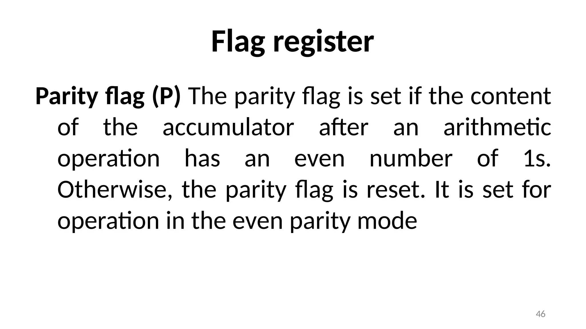 46
Flag register
Parity flag (P) The parity flag is set if the content
of the accumulator after an arithmetic
operation has an even number of 1s.
Otherwise, the parity flag is reset. It is set for
operation in the even parity mode
 
