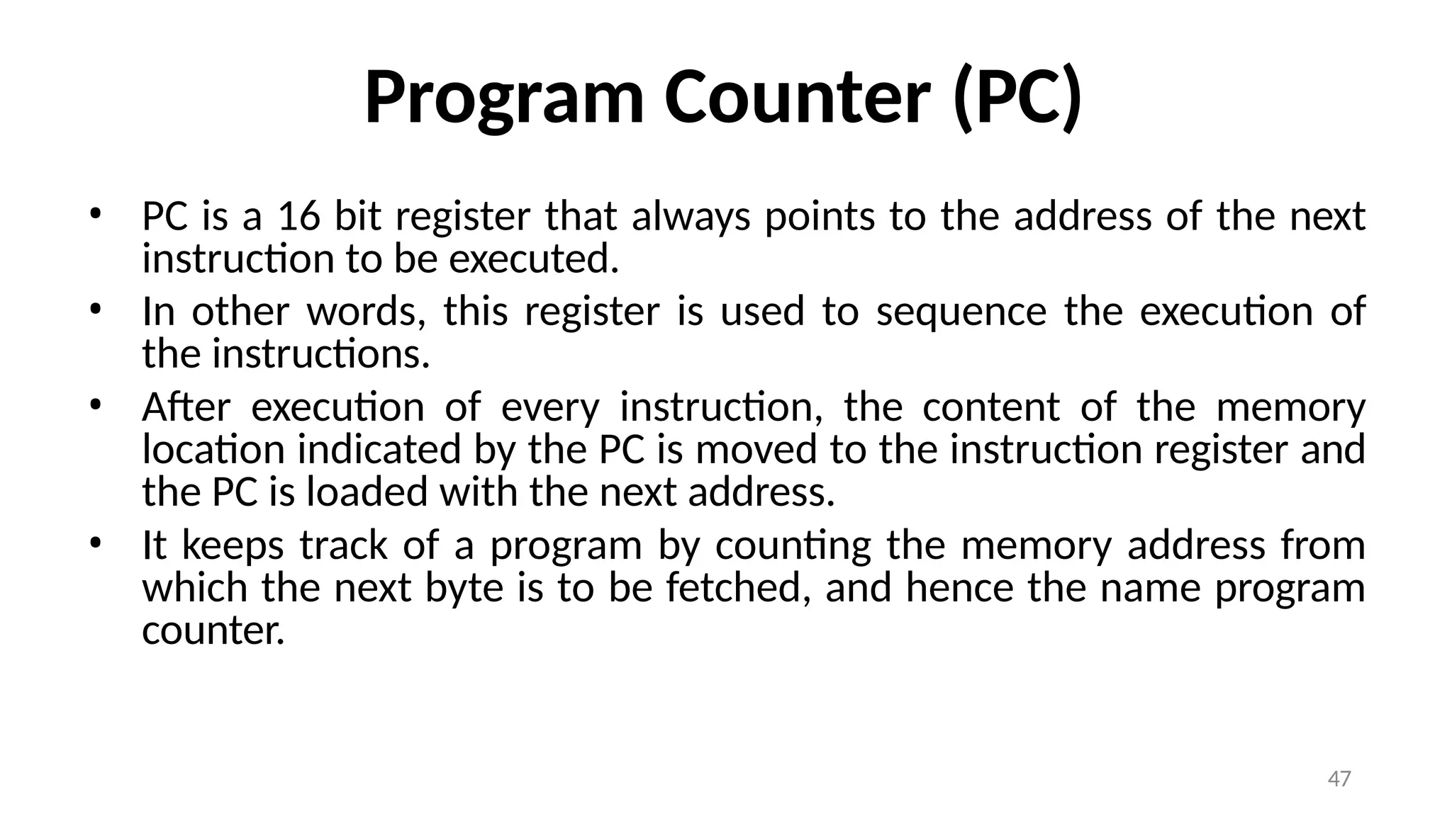 47
Program Counter (PC)
• PC is a 16 bit register that always points to the address of the next
instruction to be executed.
• In other words, this register is used to sequence the execution of
the instructions.
• After execution of every instruction, the content of the memory
location indicated by the PC is moved to the instruction register and
the PC is loaded with the next address.
• It keeps track of a program by counting the memory address from
which the next byte is to be fetched, and hence the name program
counter.
 