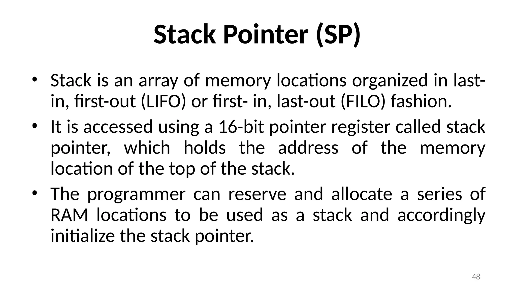 48
Stack Pointer (SP)
• Stack is an array of memory locations organized in last-
in, first-out (LIFO) or first- in, last-out (FILO) fashion.
• It is accessed using a 16-bit pointer register called stack
pointer, which holds the address of the memory
location of the top of the stack.
• The programmer can reserve and allocate a series of
RAM locations to be used as a stack and accordingly
initialize the stack pointer.
 
