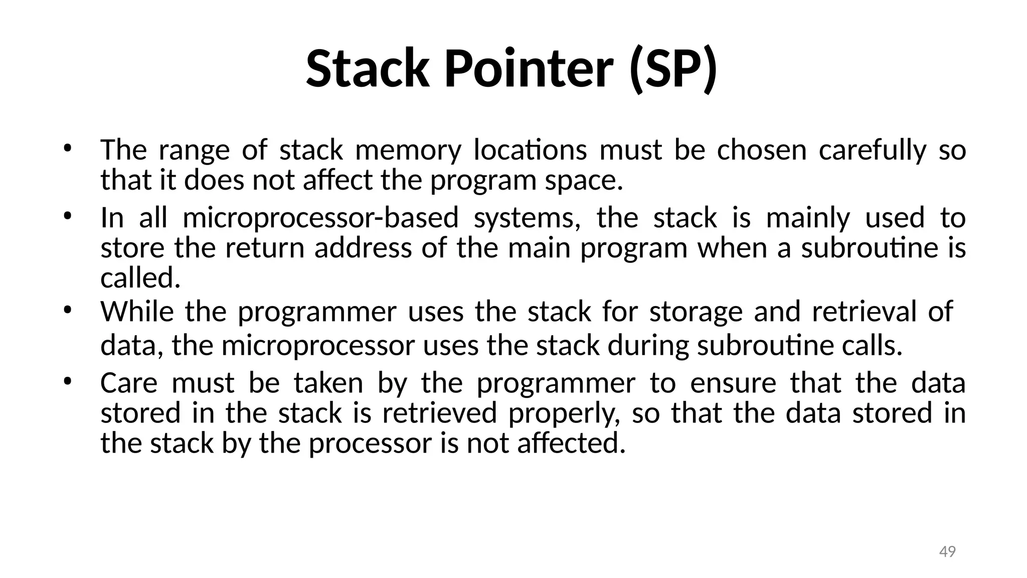 49
Stack Pointer (SP)
• The range of stack memory locations must be chosen carefully so
that it does not affect the program space.
• In all microprocessor-based systems, the stack is mainly used to
store the return address of the main program when a subroutine is
called.
• While the programmer uses the stack for storage and retrieval of
data, the microprocessor uses the stack during subroutine calls.
• Care must be taken by the programmer to ensure that the data
stored in the stack is retrieved properly, so that the data stored in
the stack by the processor is not affected.
 