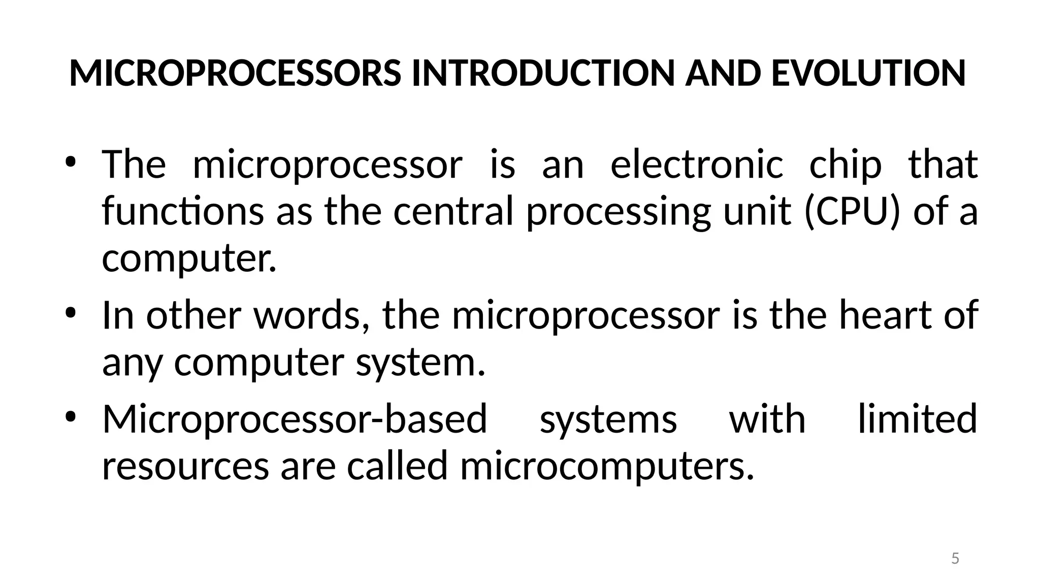 5
MICROPROCESSORS INTRODUCTION AND EVOLUTION
• The microprocessor is an electronic chip that
functions as the central processing unit (CPU) of a
computer.
• In other words, the microprocessor is the heart of
any computer system.
• Microprocessor-based systems with limited
resources are called microcomputers.
 