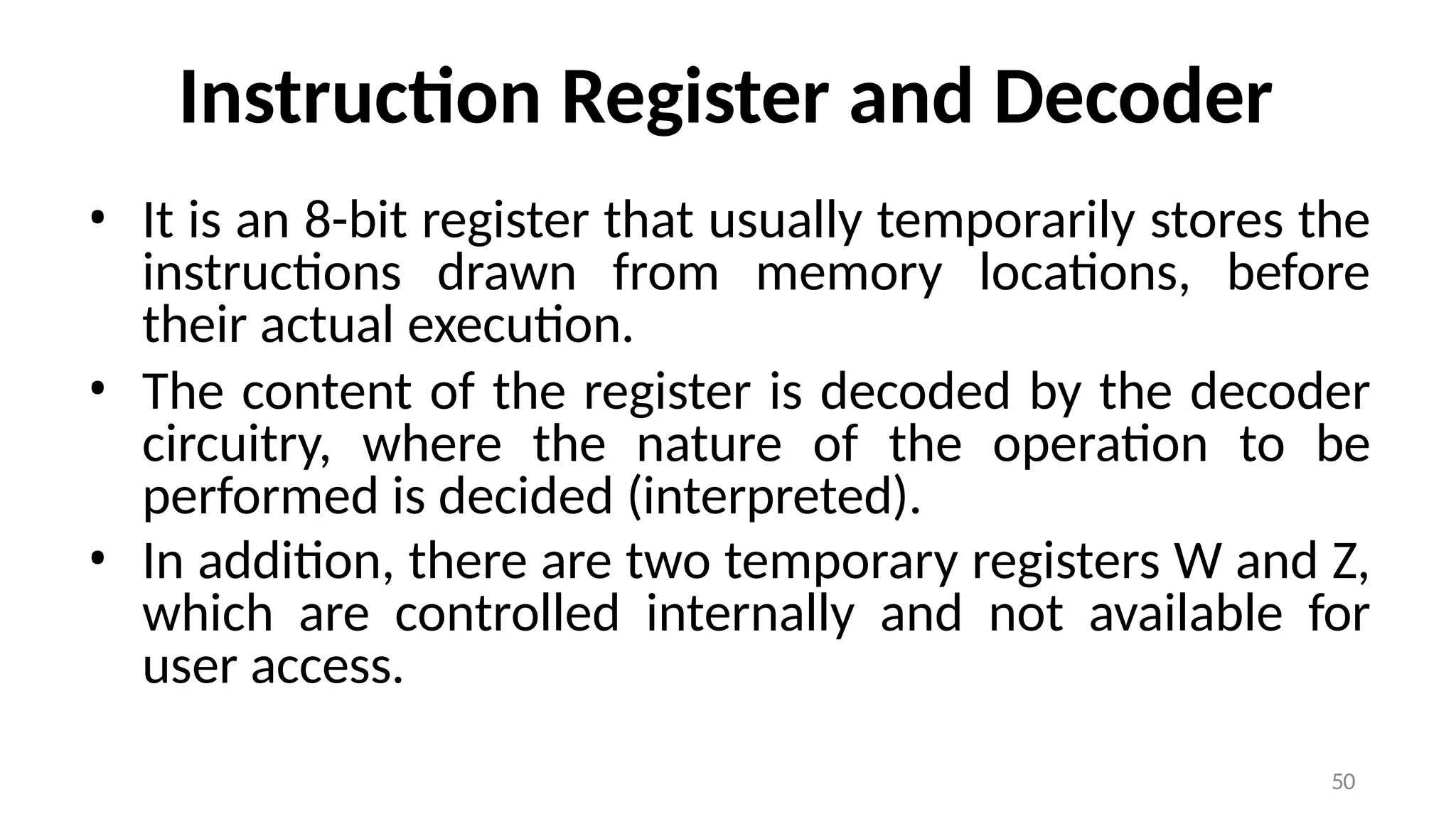 50
Instruction Register and Decoder
• It is an 8-bit register that usually temporarily stores the
instructions drawn from memory locations, before
their actual execution.
• The content of the register is decoded by the decoder
circuitry, where the nature of the operation to be
performed is decided (interpreted).
• In addition, there are two temporary registers W and Z,
which are controlled internally and not available for
user access.
 