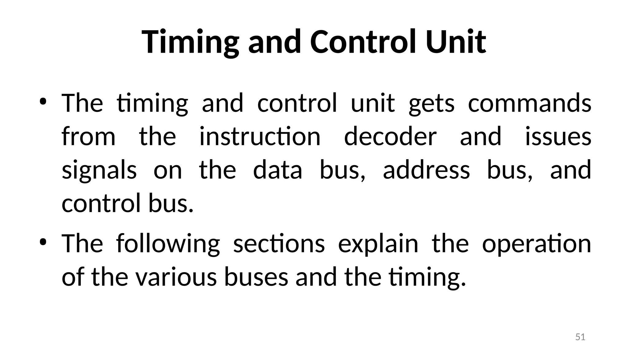 51
Timing and Control Unit
• The timing and control unit gets commands
from the instruction decoder and issues
signals on the data bus, address bus, and
control bus.
• The following sections explain the operation
of the various buses and the timing.
 