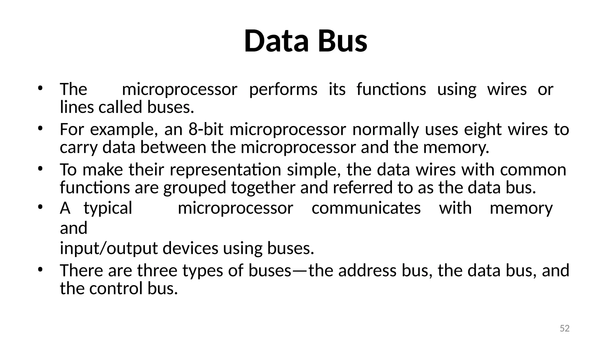 52
Data Bus
• The microprocessor performs its functions using wires or
lines called buses.
• For example, an 8-bit microprocessor normally uses eight wires to
carry data between the microprocessor and the memory.
• To make their representation simple, the data wires with common
functions are grouped together and referred to as the data bus.
• A typical microprocessor communicates with memory
and
input/output devices using buses.
• There are three types of buses—the address bus, the data bus, and
the control bus.
 