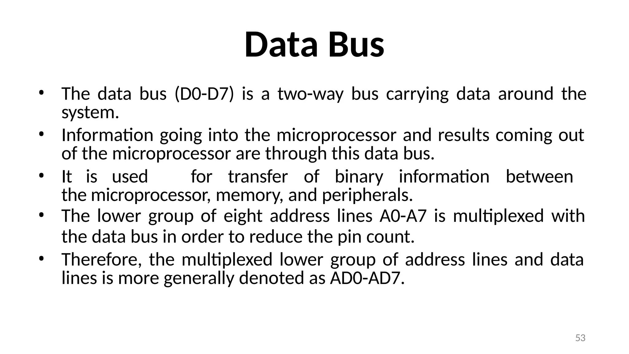 53
Data Bus
• The data bus (D0-D7) is a two-way bus carrying data around the
system.
• Information going into the microprocessor and results coming out
of the microprocessor are through this data bus.
• It is used for transfer of binary information between
the microprocessor, memory, and peripherals.
• The lower group of eight address lines A0-A7 is multiplexed with
the data bus in order to reduce the pin count.
• Therefore, the multiplexed lower group of address lines and data
lines is more generally denoted as AD0-AD7.
 