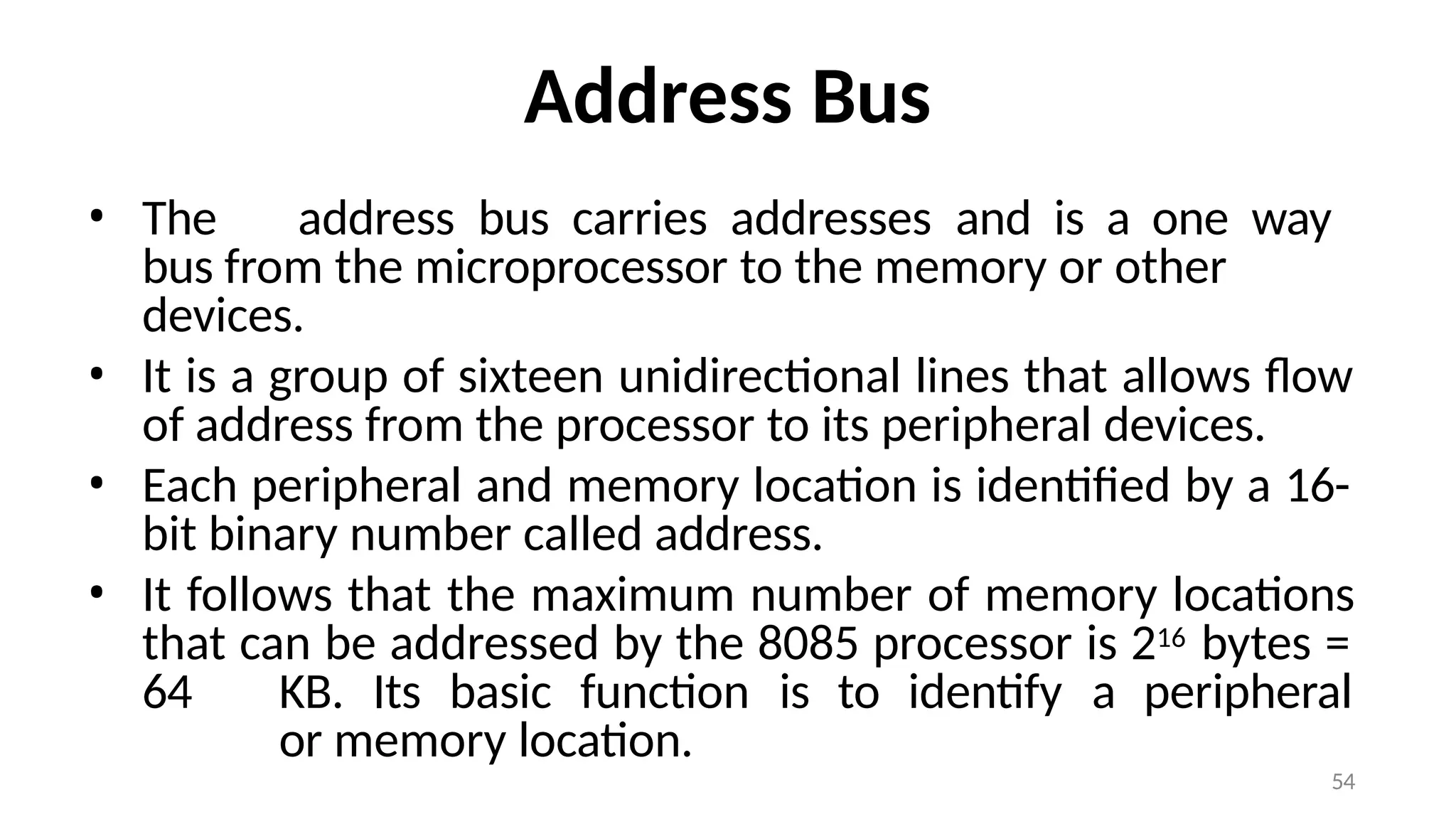54
Address Bus
• The address bus carries addresses and is a one way
bus from the microprocessor to the memory or other
devices.
• It is a group of sixteen unidirectional lines that allows flow
of address from the processor to its peripheral devices.
• Each peripheral and memory location is identified by a 16-
bit binary number called address.
• It follows that the maximum number of memory locations
that can be addressed by the 8085 processor is 216 bytes =
64 KB. Its basic function is to identify a peripheral
or memory location.
 