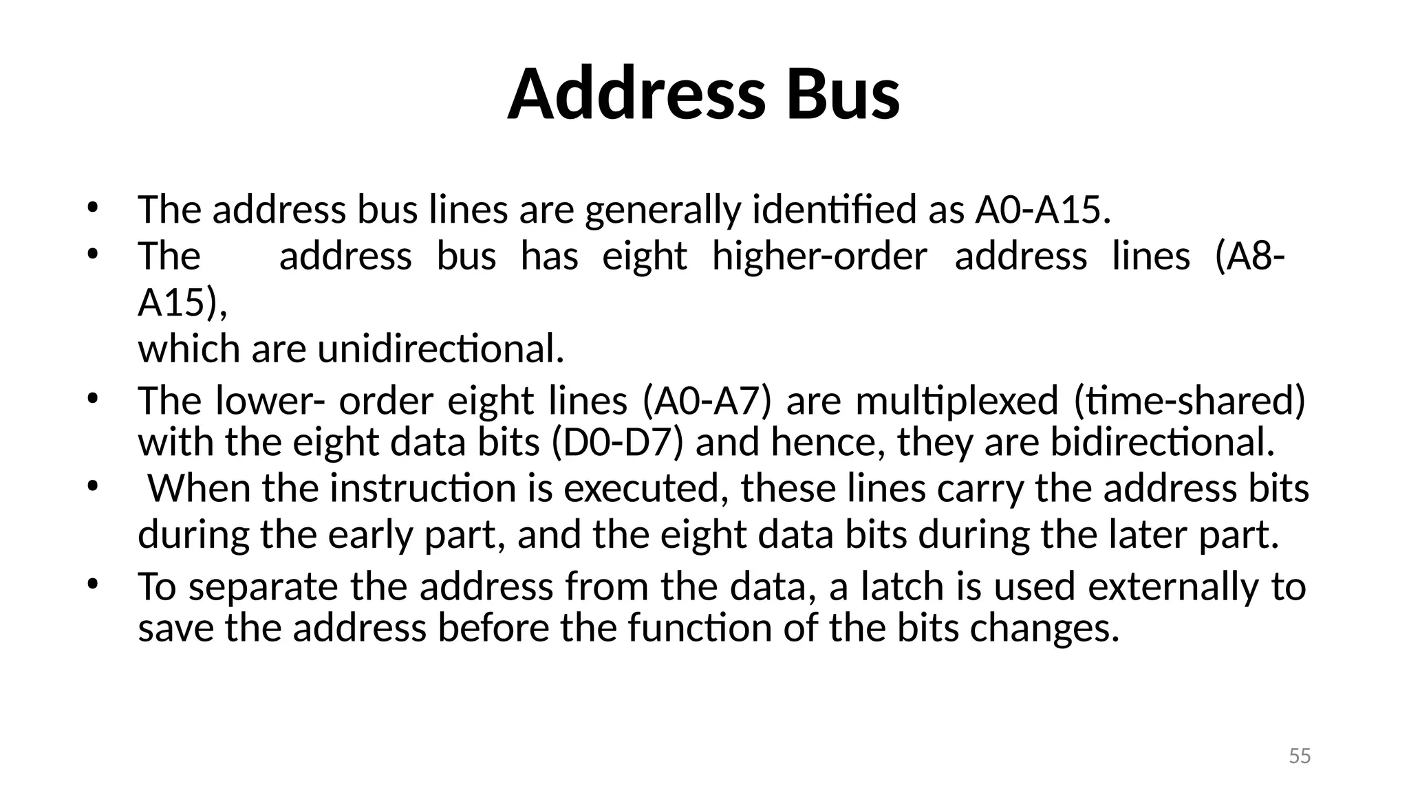 55
Address Bus
• The address bus lines are generally identified as A0-A15.
• The address bus has eight higher-order address lines (A8-
A15),
which are unidirectional.
• The lower- order eight lines (A0-A7) are multiplexed (time-shared)
with the eight data bits (D0-D7) and hence, they are bidirectional.
• When the instruction is executed, these lines carry the address bits
during the early part, and the eight data bits during the later part.
• To separate the address from the data, a latch is used externally to
save the address before the function of the bits changes.
 