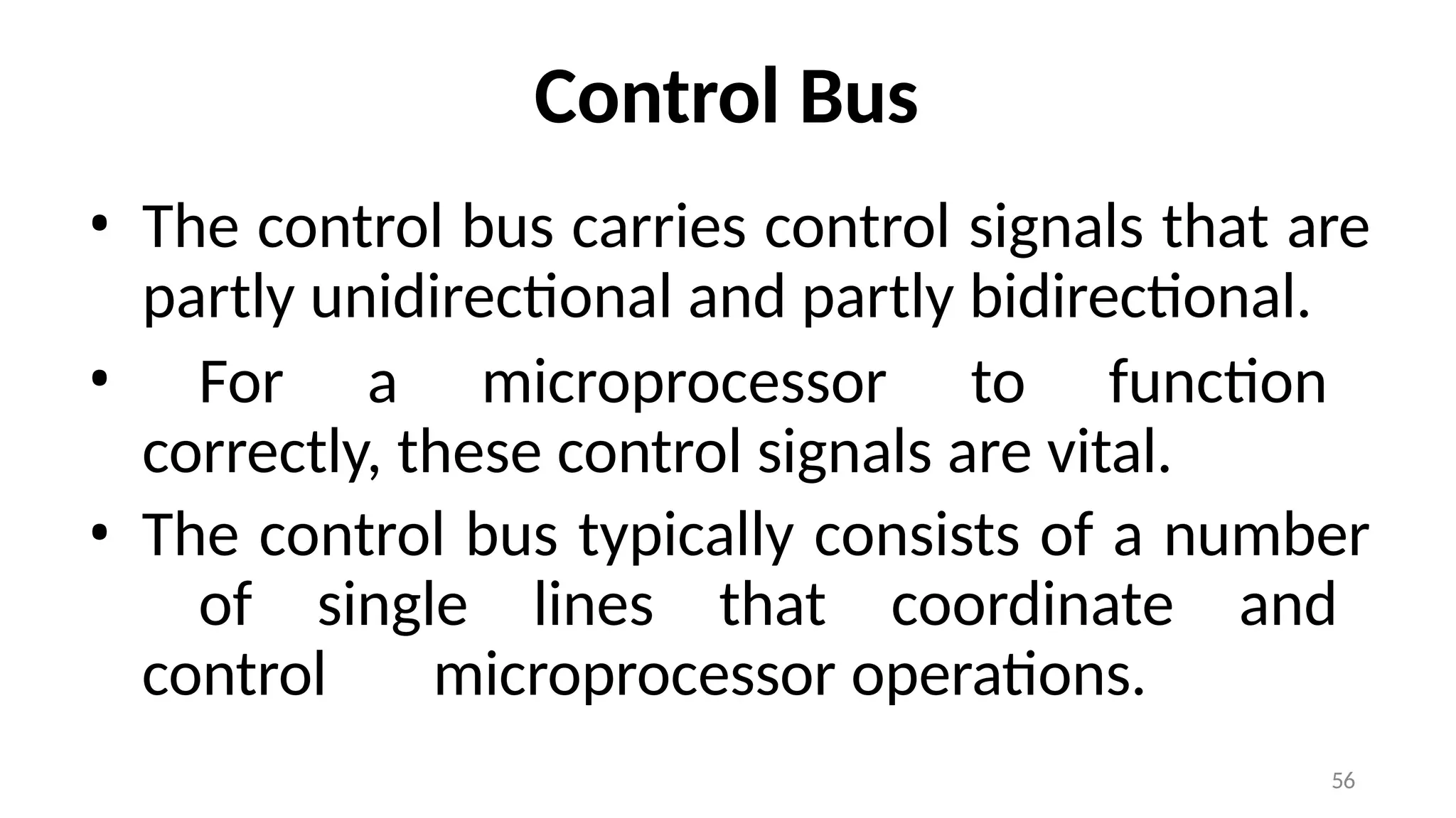 56
Control Bus
• The control bus carries control signals that are
partly unidirectional and partly bidirectional.
• For a microprocessor to function
correctly, these control signals are vital.
• The control bus typically consists of a number
of single lines that coordinate and
control microprocessor operations.
 