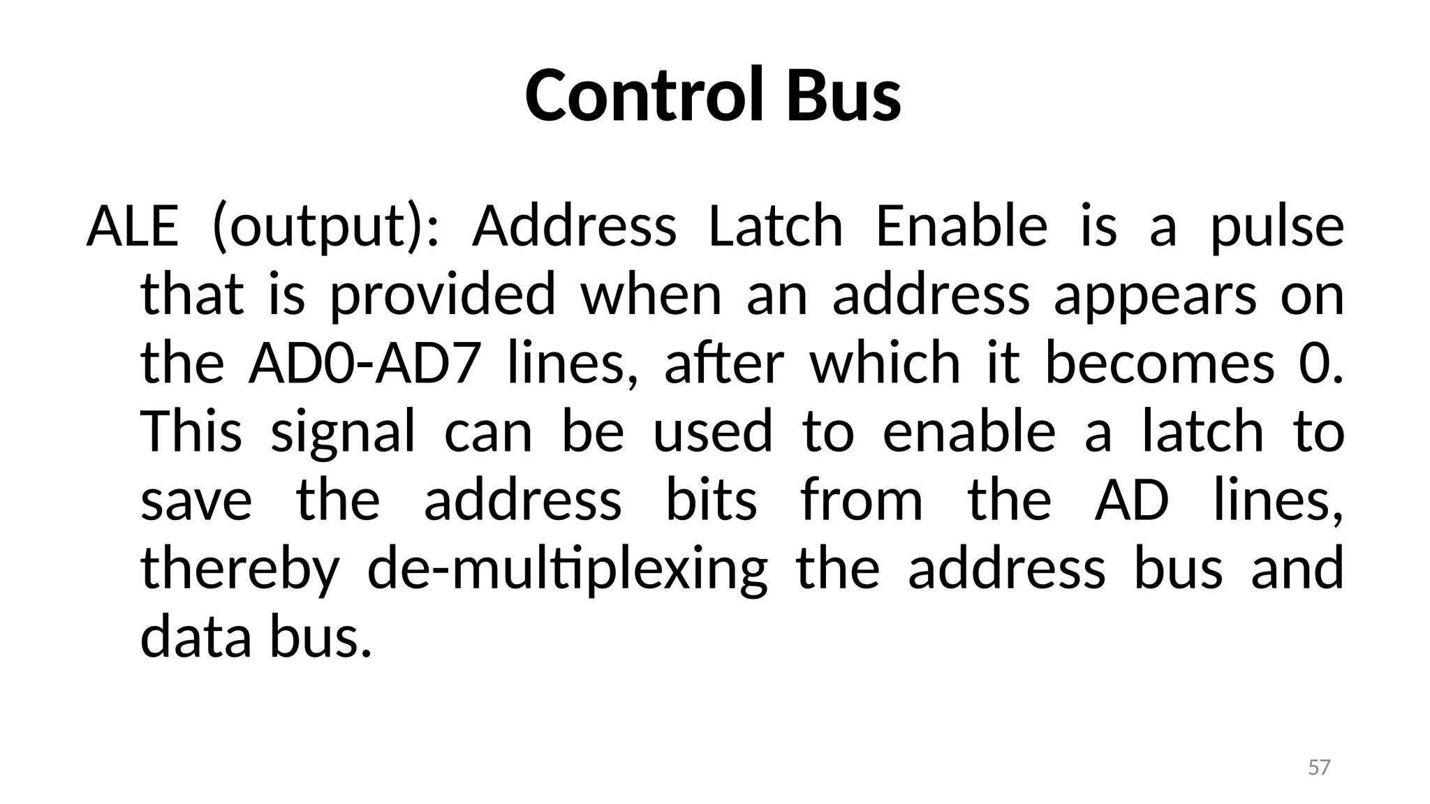 57
Control Bus
ALE (output): Address Latch Enable is a pulse
that is provided when an address appears on
the AD0-AD7 lines, after which it becomes 0.
This signal can be used to enable a latch to
save the address bits from the AD lines,
thereby de-multiplexing the address bus and
data bus.
 