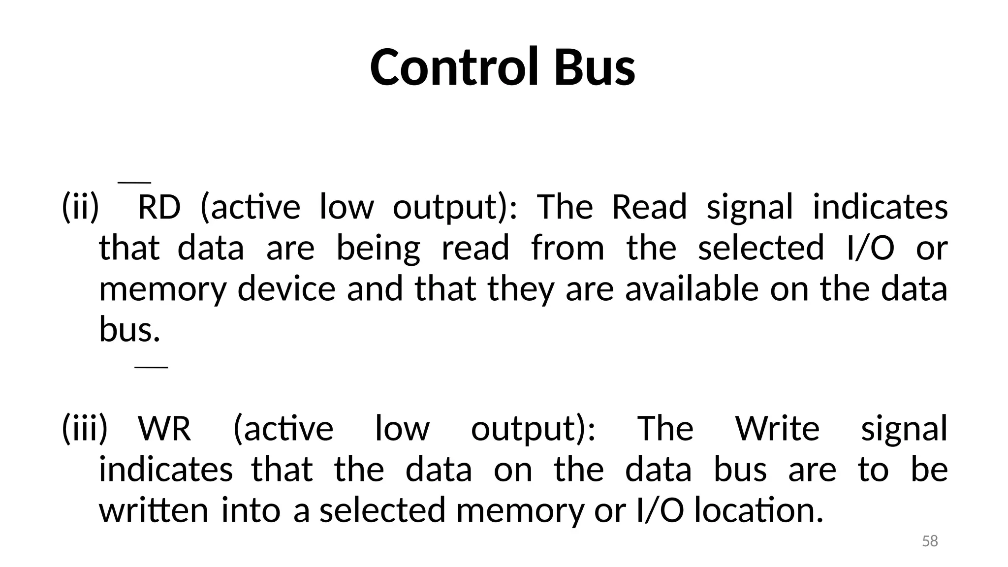 Control Bus
(ii) RD (active low output): The Read signal indicates
that data are being read from the selected I/O or
memory device and that they are available on the data
bus.
(iii) WR (active low output): The Write signal
indicates that the data on the data bus are to be
written into a selected memory or I/O location.
58
 