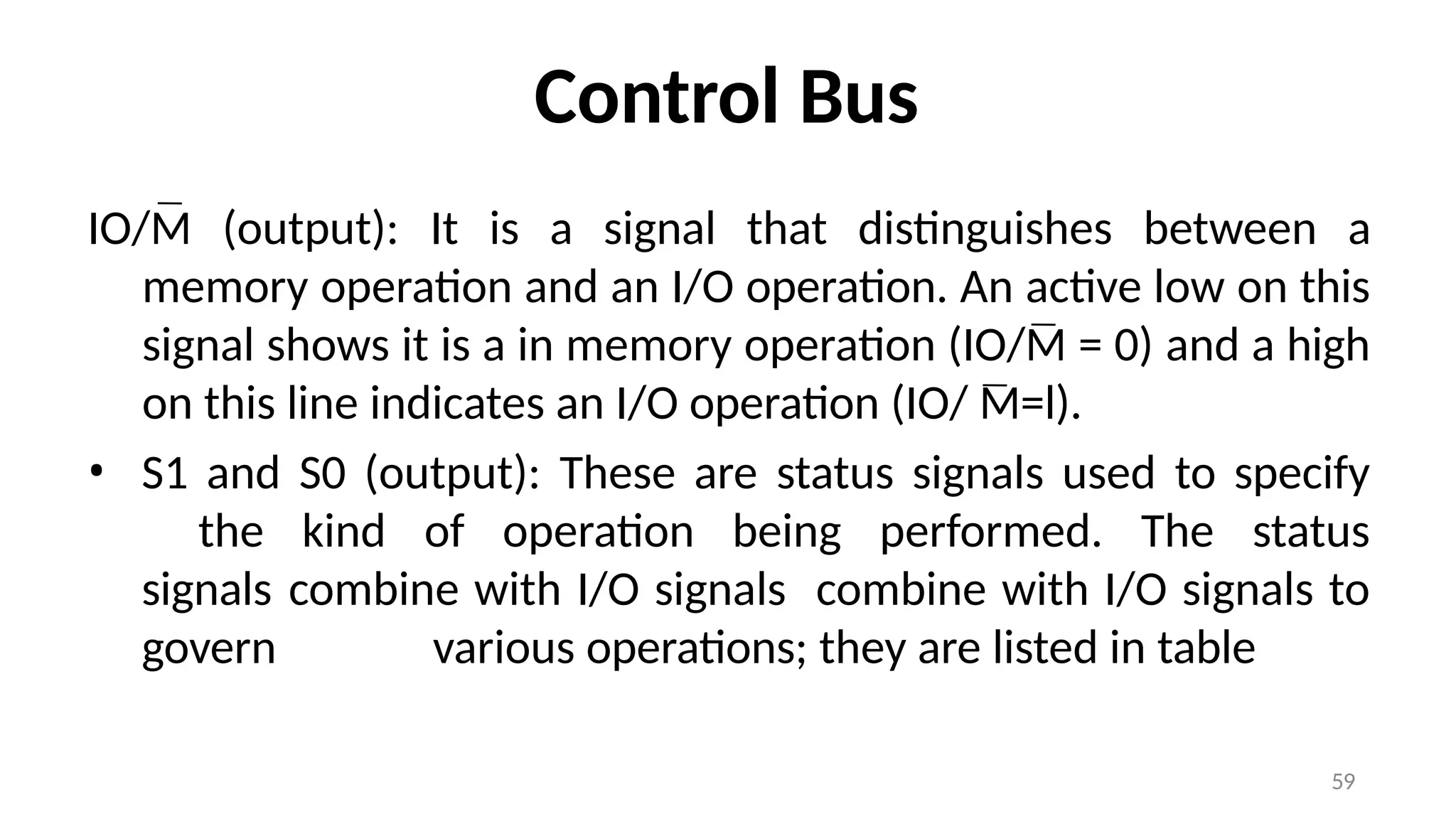 Control Bus
IO/M (output): It is a signal that distinguishes between a
memory operation and an I/O operation. An active low on this
signal shows it is a in memory operation (IO/M = 0) and a high
on this line indicates an I/O operation (IO/ M=l).
• S1 and S0 (output): These are status signals used to specify
the kind of operation being performed. The status
signals combine with I/O signals combine with I/O signals to
govern various operations; they are listed in table
59
 