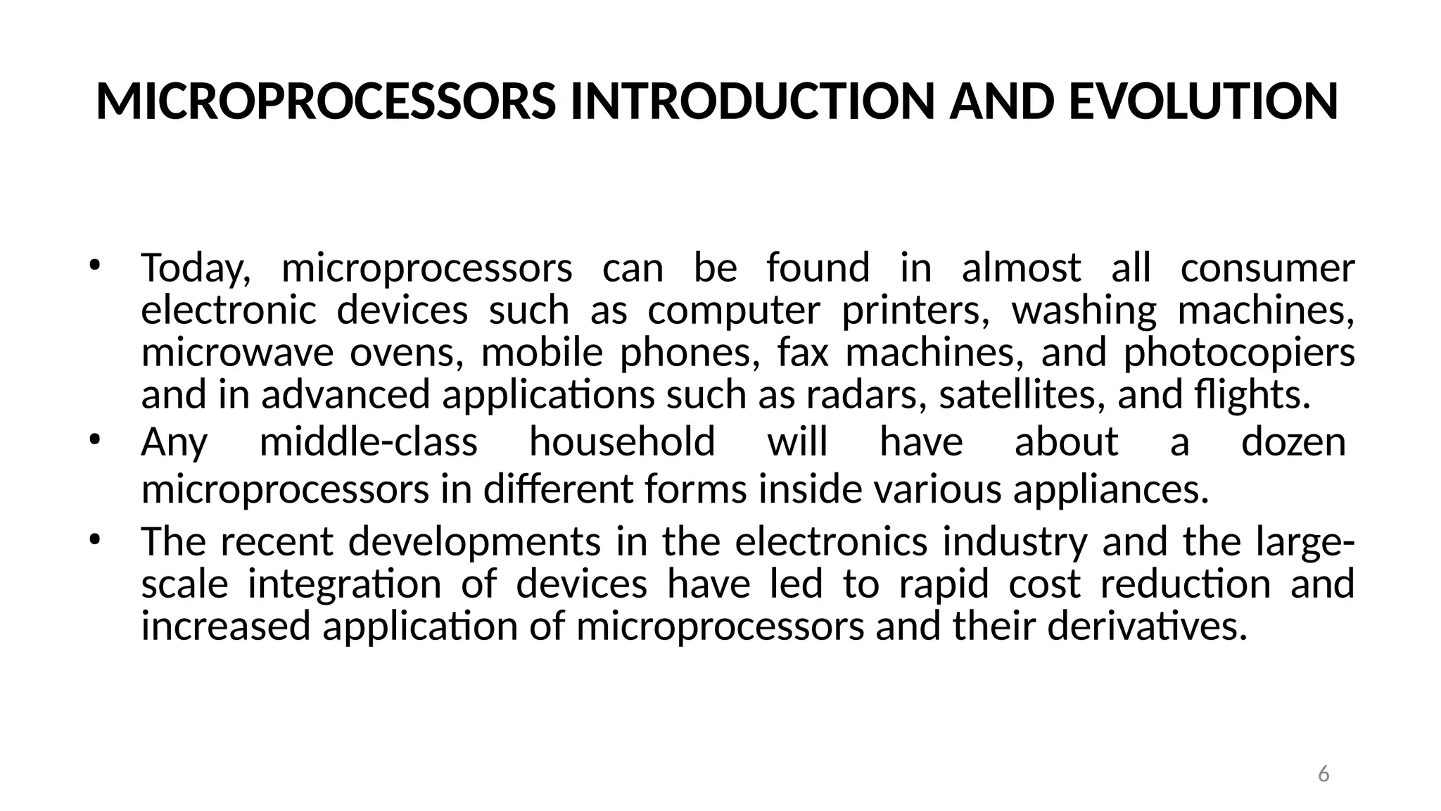 6
MICROPROCESSORS INTRODUCTION AND EVOLUTION
• Today, microprocessors can be found in almost all consumer
electronic devices such as computer printers, washing machines,
microwave ovens, mobile phones, fax machines, and photocopiers
and in advanced applications such as radars, satellites, and flights.
• Any middle-class household will have about a dozen
microprocessors in different forms inside various appliances.
• The recent developments in the electronics industry and the large-
scale integration of devices have led to rapid cost reduction and
increased application of microprocessors and their derivatives.
 