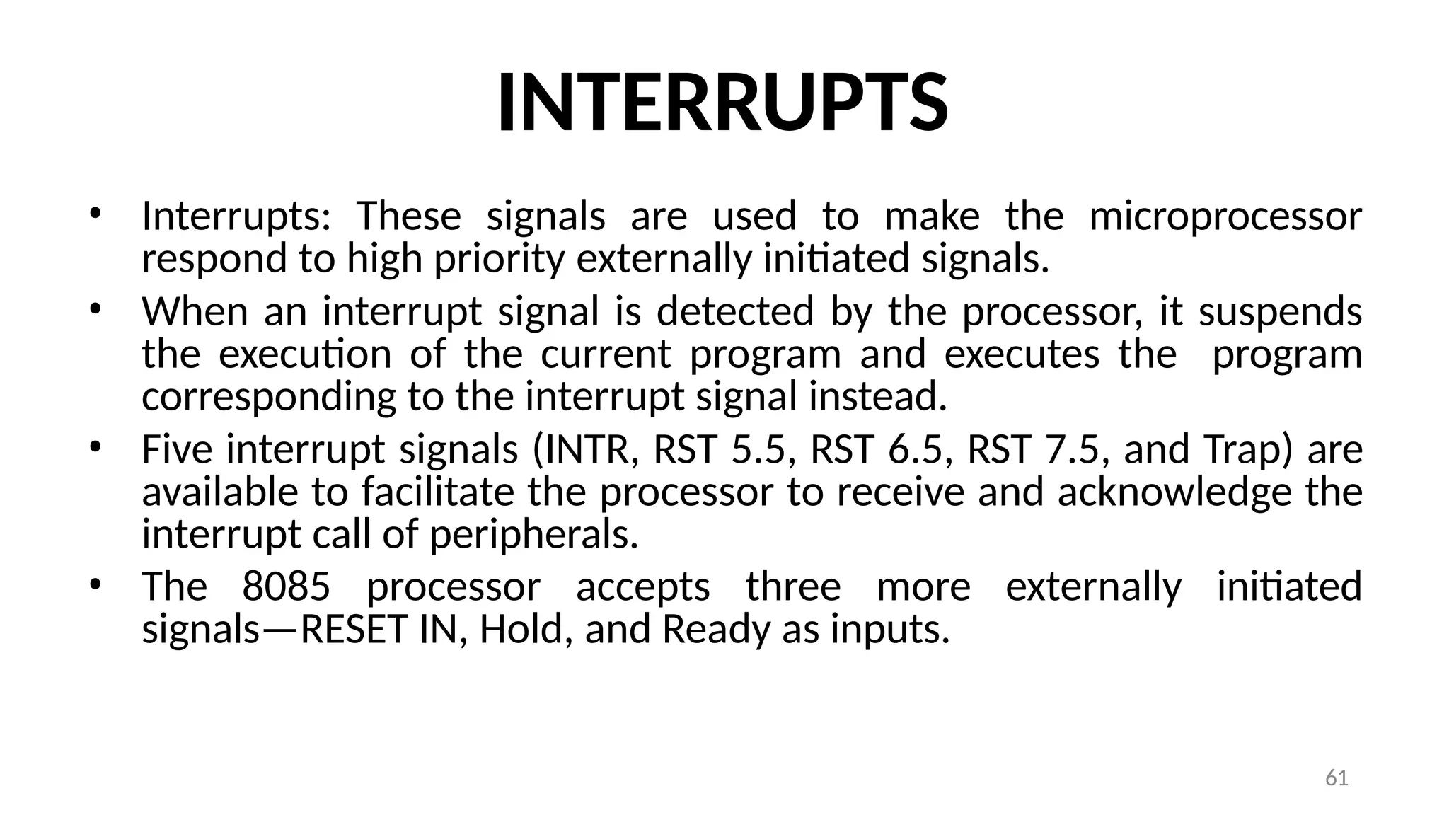 61
INTERRUPTS
• Interrupts: These signals are used to make the microprocessor
respond to high priority externally initiated signals.
• When an interrupt signal is detected by the processor, it suspends
the execution of the current program and executes the program
corresponding to the interrupt signal instead.
• Five interrupt signals (INTR, RST 5.5, RST 6.5, RST 7.5, and Trap) are
available to facilitate the processor to receive and acknowledge the
interrupt call of peripherals.
• The 8085 processor accepts three more externally initiated
signals—RESET IN, Hold, and Ready as inputs.
 