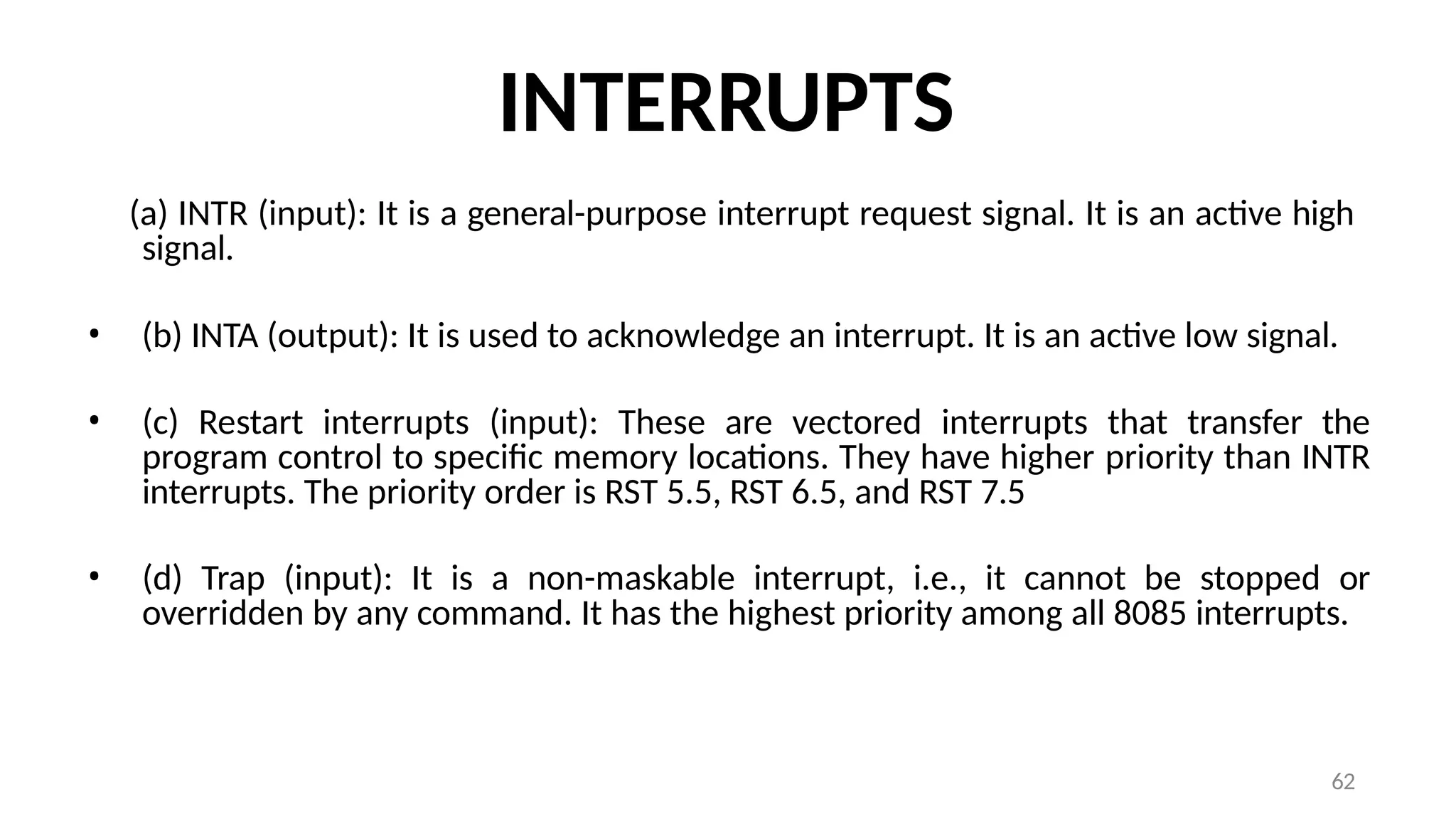 62
INTERRUPTS
(a) INTR (input): It is a general-purpose interrupt request signal. It is an active high
signal.
• (b) INTA (output): It is used to acknowledge an interrupt. It is an active low signal.
• (c) Restart interrupts (input): These are vectored interrupts that transfer the
program control to specific memory locations. They have higher priority than INTR
interrupts. The priority order is RST 5.5, RST 6.5, and RST 7.5
• (d) Trap (input): It is a non-maskable interrupt, i.e., it cannot be stopped or
overridden by any command. It has the highest priority among all 8085 interrupts.
 